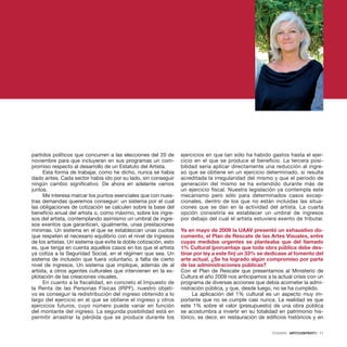 DOSSIER · ARTECONTEXTO · 11
partidos políticos que concurren a las elecciones del 20 de
noviembre para que incluyeran en sus programas un com-
promiso respecto al desarrollo de un Estatuto del Artista.
Esta forma de trabajar, como he dicho, nunca se había
dado antes. Cada sector había ido por su lado, sin conseguir
ningún cambio significativo. De ahora en adelante vamos
juntos.
Me interesa marcar los puntos esenciales que con nues-
tras demandas queremos conseguir: un sistema por el cual
las obligaciones de cotización se calculen sobre la base del
beneficio anual del artista o, como máximo, sobre los ingre-
sos del artista, contemplando asimismo un umbral de ingre-
sos exentos que garanticen, igualmente, unas prestaciones
mínimas. Un sistema en el que se establezcan unas cuotas
que respeten el necesario equilibrio con el nivel de ingresos
de los artistas. Un sistema que evite la doble cotización, esto
es, que tenga en cuenta aquellos casos en los que el artista
ya cotiza a la Seguridad Social, en el régimen que sea. Un
sistema de inclusión que fuera voluntario, a falta de cierto
nivel de ingresos. Un sistema que implique, además de al
artista, a otros agentes culturales que intervienen en la ex-
plotación de las creaciones visuales,
En cuanto a la fiscalidad, en concreto el Impuesto de
la Renta de las Personas Físicas (IRPF), nuestro objeti-
vo es conseguir la redistribución del ingreso obtenido a lo
largo del ejercicio en el que se obtiene el ingreso y otros
ejercicios futuros, cuyo número puede variar en función
del montante del ingreso. La segunda posibilidad está en
permitir arrastrar la pérdida que se produce durante los
ejercicios en que tan sólo ha habido gastos hasta el ejer-
cicio en el que se produce el beneficio. La tercera posi-
bilidad sería aplicar directamente una reducción al ingre-
so que se obtiene en un ejercicio determinado, si resulta
acreditada la irregularidad del mismo y que el periodo de
generación del mismo se ha extendido durante más de
un ejercicio fiscal. Nuestra legislación ya contempla este
mecanismo pero sólo para determinados casos excep-
cionales, dentro de los que no están incluidas las situa-
ciones que se dan en la actividad del artista. La cuarta
opción consistiría es establecer un umbral de ingresos
por debajo del cual el artista estuviera exento de tributar.
 
Ya en mayo de 2009 la UAAV presentó un exhaustivo do-
cumento, el Plan de Rescate de las Artes Visuales, entre
cuyas medidas urgentes se planteaba que del llamado
1% Cultural (porcentaje que toda obra pública debe des-
tinar por ley a este fin) un 33% se dedicase al fomento del
arte actual. ¿Se ha logrado algún compromiso por parte
de las administraciones públicas?
Con el Plan de Rescate que presentamos al Ministerio de
Cultura el año 2009 nos anticipamos a la actual crisis con un
programa de diversas acciones que debía acometer la admi-
nistración pública, y que, desde luego, no se ha cumplido.
La aplicación del 1% cultural es un aspecto muy im-
portante que no se cumple casi nunca. La realidad es que
este 1% sobre el valor (presupuesto) de una obra pública
se acostumbra a invertir en su totalidad en patrimonio his-
tórico, es decir, en restauración de edificios históricos y en
 