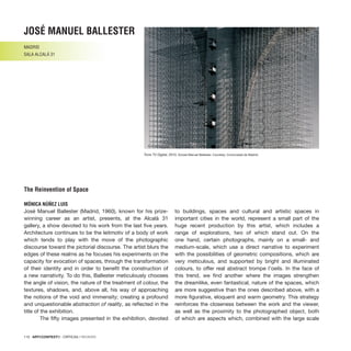 110 · ARTECONTEXTO · CRÍTICAS / REVIEWS
José Manuel Ballester (Madrid, 1960), known for his prize-
winning career as an artist, presents, at the Alcalá 31
gallery, a show devoted to his work from the last five years.
Architecture continues to be the leitmotiv of a body of work
which tends to play with the move of the photographic
discourse toward the pictorial discourse. The artist blurs the
edges of these realms as he focuses his experiments on the
capacity for evocation of spaces, through the transformation
of their identity and in order to benefit the construction of
a new narrativity. To do this, Ballester meticulously chooses
the angle of vision, the nature of the treatment of colour, the
textures, shadows, and, above all, his way of approaching
the notions of the void and immensity; creating a profound
and unquestionable abstraction of reality, as reflected in the
title of the exhibition.
	 The fifty images presented in the exhibition, devoted
to buildings, spaces and cultural and artistic spaces in
important cities in the world, represent a small part of the
huge recent production by this artist, which includes a
range of explorations, two of which stand out. On the
one hand, certain photographs, mainly on a small- and
medium-scale, which use a direct narrative to experiment
with the possibilities of geometric compositions, which are
very meticulous, and supported by bright and illuminated
colours, to offer real abstract trompe l’oeils. In the face of
this trend, we find another where the images strengthen
the dreamlike, even fantastical, nature of the spaces, which
are more suggestive than the ones described above, with a
more figurative, eloquent and warm geometry. This strategy
reinforces the closeness between the work and the viewer,
as well as the proximity to the photographed object, both
of which are aspects which, combined with the large scale
josé manuel ballester
MADRID
SALA ALCALÁ 31
The Reinvention of Space
MÓNICA NÚÑEZ LUIS
Torre TV Digital, 2010. ©José Manuel Ballester. Courtesy: Comunidad de Madrid.
 