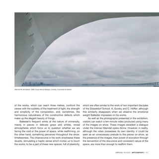 CRÍTICAS / REVIEWS · ARTECONTEXTO · 111
of the works, which can reach three metres, confront the
viewer with the subtlety of the treatment of light, the strength
and simplicity of the composition, and, sometimes, the
harmonious naturalness of the constructive defects which
make up the elegant beauty of things.
Ballester’s frequent winks at the nature of immensity,
mainly in pieces in delicate grays and whites, reveal
atmospheres which force us to question whether we are
facing the void or the power of space, while reaffirming, on
the other hand, something perceived throughout the show:
timelessness. The chiaroscuros in his work emphasise these
doubts, stimulating a haptic sense which invites us to touch
the works, to be a part of these new spaces, full of plasticity,
which are often similar to the work of two important disciples
of the Düsseldorf School, A. Gursky and C. Höffer; although
this similarity disappears when we observe the emotional
weight Ballester impresses on his works.
As well as the photographs presented in the exhibition,
visitors can watch a ten-minute video produced using many
of the images on show. These images establish a dialogue
under the intense Häendel opera Alcina. However, in reality,
although the video possesses its own identity, it could be
seen as an unnecessary prelude to the pieces on show, as
the presence of the images, their power of evocation through
the reinvention of the discursive and consistent nature of the
space, are more than enough to reaffirm them.
Vista de Río de Janeiro, 2008. ©José Manuel Ballester. Courtesy: Comunidad de Madrid.
 