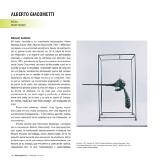 112 · ARTECONTEXTO · CRÍTICAS / REVIEWS
En carta remitida a su marchante neoyorquino Pierre
Matisse, hacia 1936, Alberto Giacometti (1901-1966) hace
un repaso a su actividad escultórica desde la realización
de su primer busto del natural, en 1914, hasta la fecha
de redacción, y le expone con claridad sus principales
intereses y objetivos. Así, le confiesa, por ejemplo, que
hacia 1925, estudiando la figura humana en la academia
de la Grand Chaumiére, de mano de Bourdelle, cayó en la
cuenta de que le resultaba «imposible captar el conjunto
de una figura, (estábamos demasiado cerca del modelo
y, si se partía de un detalle, el talón o la nariz, no había
esperanza alguna de llegar nunca a un conjunto). Pero
si, por el contrario, se comenzaba analizando un detalle,
la punta de la nariz, por ejemplo, estábamos perdidos.
Habríamos podido pasar la vida sin llegar a un resultado.
La forma se deshace, no es más que unos puntos
moviéndose en un vacío negro y profundo, la distancia
entre una aleta de la nariz y la otra es como el Sahara,
sin límites, nada que fijar, todo escapa». (El subrayado es
mío).
Poco más adelante, añade: «Las figuras nunca
eran para mí una masa compacta, sino una especie de
construcción transparente». Y, por último, apunta: «Había
un tercer elemento de la realidad que me interesaba, el
movimiento».
Podría decirse que Véronique Wiesinger, comisaria
de la exposición Alberto Giacometti. Una retrospectiva,
con quien ha colaborado estrechamente el director del
Museo Picasso de Málaga, José Lebrero Stals, si no ha
seguido estrictamente esa secuencia de objetivos, sí los
ha tenido en cuenta y en mente a la hora de establecer una
lectura de su trabajo, que me atrevo a calificar de clásica,
respetuosa con lo que historiadores y especialistas
ALBERTO GIACOMETTI
MÁLAGA
MUSEO PICASSO
MARIANO NAVARRO
La nariz, 1947 (versión de 1949). Fondation Alberto et Annette Giacometti, Paris.
© Fondation Giacometti, Paris / Succession Giacometti, VEGAP / ADAGP Paris, 2011.
Cortesía: Museo Picasso Málaga.
 