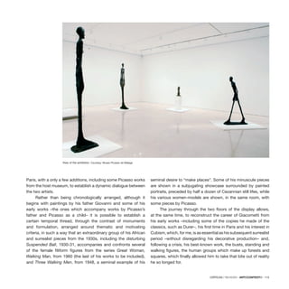 CRÍTICAS / REVIEWS · ARTECONTEXTO · 115
Paris, with a only a few additions, including some Picasso works
from the host museum, to establish a dynamic dialogue between
the two artists.
Rather than being chronologically arranged, although it
begins with paintings by his father Giovanni and some of his
early works –the ones which accompany works by Picasso’s
father and Picasso as a child– it is possible to establish a
certain temporal thread, through the contrast of monuments
and formulation, arranged around thematic and motivating
criteria, in such a way that an extraordinary group of his African
and surrealist pieces from the 1930s, including the disturbing
Suspended Ball, 1930-31, accompanies and confronts several
of the female filiform figures from the series Great Woman,
Walking Man, from 1960 (the last of his works to be included),
and Three Walking Men, from 1948, a seminal example of his
seminal desire to “make places”. Some of his minuscule pieces
are shown in a subjugating showcase surrounded by painted
portraits, preceded by half a dozen of Cezannian still lifes, while
his various women-models are shown, in the same room, with
some pieces by Picasso.
The journey through the two floors of the display allows,
at the same time, to reconstruct the career of Giacometti from
his early works –including some of the copies he made of the
classics, such as Durer–, his first time in Paris and his interest in
Cubism, which, for me, is as essential as his subsequent surrealist
period –without disregarding his decorative production– and,
following a crisis, his best-known work, the busts, standing and
walking figures, the human groups which make up forests and
squares, which finally allowed him to take that bite out of reality
he so longed for.
View of the exhibition. Courtesy: Museo Picasso de Málaga
 