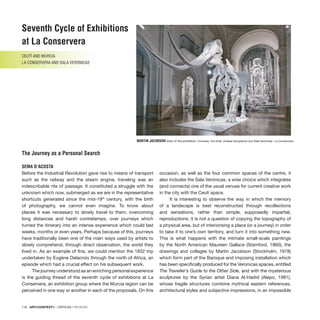 118 · ARTECONTEXTO · CRÍTICAS / REVIEWS
Before the Industrial Revolution gave rise to means of transport
such as the railway and the steam engine, traveling was an
indescribable rite of passage. It constituted a struggle with the
unknown which now, submerged as we are in the representative
shortcuts generated since the mid-19th
century, with the birth
of photography, we cannot even imagine. To know about
places it was necessary to slowly travel to them, overcoming
long distances and harsh contretemps, over journeys which
turned the itinerary into an intense experience which could last
weeks, months or even years. Perhaps because of this, journeys
have traditionally been one of the main ways used by artists to
slowly comprehend, through direct observation, the world they
lived in. As an example of this, we could mention the 1832 trip
undertaken by Eugène Delacroix through the north of Africa, an
episode which had a crucial effect on his subsequent work.
The journey understood as an enriching personal experience
is the guiding thread of the seventh cycle of exhibitions at La
Conservera, an exhibition group where the Murcia region can be
perceived in one way or another in each of the proposals. On this
occasion, as well as the four common spaces of the centre, it
also includes the Sala Verónicas, a wise choice which integrates
(and connects) one of the usual venues for current creative work
in the city with the Ceutí space.
It is interesting to observe the way in which the memory
of a landscape is best reconstructed through recollections
and sensations, rather than simple, supposedly impartial,
reproductions; it is not a question of copying the topography of
a physical area, but of interiorising a place (or a journey) in order
to take it to one’s own territory, and turn it into something new.
This is what happens with the intimate small-scale paintings
by the North American Maureen Gallace (Stamford, 1960), the
drawings and collages by Martin Jacobson (Stockholm, 1978)
which form part of the Baroque and imposing installation which
has been specifically produced for the Veronicas spaces, entitled
The Traveller’s Guide to the Other Side, and with the mysterious
sculptures by the Syrian artist Diana Al-Hadid (Alepo, 1981),
whose fragile structures combine mythical eastern references,
architectural styles and subjective impressions, in an impossible
Seventh Cycle of Exhibitions
at La Conservera
CEUTÍ and MURCIA
LA CONSERVERA and SALA VERONICAS
The Journey as a Personal Search
SEMA D’ACOSTA
MARTIN JACOBSON View of the exhibition. Courtesy: the artist, Andrea-Schiptenko and Sala Verónicas / La Conservera.
 
