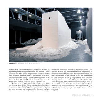 CRÍTICAS / REVIEWS · ARTECONTEXTO · 119
mixture which is constituted, like a ruined Tower of Babel, as
a protest against human grandiloquence and ambition. On this
occasion, one of the pieces she presents is based, for the first
time, on human reference points, a new element in her work,
which emerged after seeing a figurative Islamic painting at the
Museo de Santa Clara de Murcia, an unusual discovery in the
Arabic iconic tradition, which was a huge surprise to her.
The duo made up of Ángel Mateo Charris (Cartagena, 1962)
and Gonzalo Sicre (Cádiz, 1967), aided by the complicitious
participation of the architect Martín Lejárraga, has configured
the most elaborate and complete works on show, with two
magnificent installations inspired by the Flemish painter Leon
Spilliaert. A return trip from Cartagena to the Belgian town of
Oostende, the coastal area where this enigmatic character was
born, allowed them to get to know, in situ, the places where
he lived, giving rise to a huge range of large scale canvases,
drawings, sketches and notes. The cycle ends with the artist
Jorge Peris (Alzira, 1969) with an impressive montage made up
of almost 200 tonnes of salt. His project starts at the San Pedro
del Pinatar salt mines and finishes in the salt deserts of Uyuni,
in Bolivia, a personal odyssey to which he has devoted the last
two years.
JORGE PERIS View of the exhibition. Courtesy: the artist and La Conservera.
 