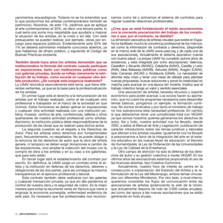12 · ARTECONTEXTO · DOSSIER
yacimientos arqueológicos. Todavía no se ha entendido que
lo que producimos los artistas contemporáneos también es
patrimonio. Nosotros, de este 1%, pedimos que se aplique
al arte contemporáneo el 33%, es decir una tercera parte, lo
cual seria una suma muy respetable que ayudaría a mejorar
la situación de los artistas, en la crisis o sin ella. Con este
presupuesto se pueden realizar, por ejemplo, obras por en-
cargo para espacios públicos. Evidentemente este 33% del
1% se debería administrar mediante concursos abiertos, ya
que hablamos de dinero público, y siguiendo el Código de
Buenas Prácticas existente.
 
También desde hace años los artistas demandan que se
institucionalice la fórmula del contrato cuando participan
en exposiciones, tanto con instituciones públicas como
con galerías privadas, donde se refleje claramente la retri-
bución de su trabajo, como sucede en cualquier otro ám-
bito productivo. ¿Se cumple esta exigencia realmente?
La UAAV reivindica esencialmente este tema, que tiene dife-
rentes vertientes, ya que es la base para la profesionalización
de los artistas.
En primer lugar está el derecho a la remuneración de los
artistas por el trabajo realizado, como el de cualquier otro
profesional o trabajador en el marco de la sociedad en que
vivimos. Estos honorarios se deben aplicar en exposiciones
y cualquier otra actividad realizada con una institución pú-
blica; museos, centros de arte, conferencias, talleres y otros
quehaceres de nuestra actividad profesional como artistas.
Asimismo, la institución pública debe responsabilizarse de la
producción de las obras que se realicen para dichos actos.
La segunda cuestión es el respeto a los Derechos de
Autor. Para los artistas estos derechos son fundamentales
pero, frecuentemente, no respetados. No se puede obligar a
la renuncia de los derechos de autor que la obra del artista
genere, ni tampoco se deben exigir donaciones a cambio de
las exposiciones, sino ampliar la colección del museo con la
compra de obra a los artistas y en su caso a los galeristas,
que para esto están.
En tercer lugar está el establecimiento del contrato por
escrito. En definitiva, la UAAV exige un contrato entre el ar-
tista y la institución en defensa de los derechos, deberes y
obligaciones de las dos partes, para así conseguir la máxima
transparencia en el ejercicio profesional y laboral.
Este contrato también debe realizarse con las galerías
y cualquier transacción privada, ya que sin ello perdemos el
control de nuestra obra y la seguridad de cobro. Es la mejor
manera para evitar la recurrente venta sin factura que viene a
engrosar la economía sumergida, enfermedad endémica de
este país. Es necesario que los profesionales nos reconoz-
camos como tal y activemos el sistema de contratos para
regular nuestras relaciones profesionales.
¿Cree que se está fortaleciendo el tejido asociacionista
con la creciente precarización del trabajo de los creado-
res o que, por el contrario, se debilita?
La dimensión asociativa de artistas visuales que existe en Espa-
ña ha facilitado mucho la conciencia profesional de los mismos,
así como la información de contratos y derechos, (disponible
en la misma web de la UAAV www.uaav.org y de cada una de
sus asociaciones). Actualmente el sistema asociativo cuenta
con buena salud. La propia UAAV ha cumplido quince años de
existencia, y está integrada por ocho asociaciones: Valencia,
Castellón y Alicante (AVVAC), Cataluña (AAVC), Castilla y León
(AVA), Islas Baleares (AAVIB), Asturias (AAVA), Aragón (CAAV),
Islas Canarias (AICAV) y Andalucía (UAVA). La necesidad de
afrontar esta crisis y tener una mesa de debate para plantear
nuevas propuestas, buscar soluciones y poner la creatividad en
marcha para avanzar en una época tan incierta, implica que el
trabajo colectivo tenga un valor y sentido esenciales.
Una asociación de artistas necesita recursos y soporte
económico para poder avanzar. Los socios hacen su aporta-
ción, que no cubre los programas necesarios para desarrollar
temas básicos, pongamos un ejemplo: la formación conti-
nua. No somos sindicatos y por tanto el ministerio de trabajo
no nos subvenciona esta necesidad profesional. En cambio
sí que deberíamos tener una complicidad total con VEGAP,
ya que somos nosotros quienes generamos los derechos de
autor. Así y todo, nuestra actividad nos ha llevado, desde
2002, a editar el Manual de Arte y Legislación, publicación de
carácter introductorio sobre los temas jurídicos y laborales
que afectan a los artistas visuales. Igualmente nos ha llevado
a posicionarnos a favor de la integración del arte en el siste-
ma educativo en las nuevas leyes de educación: el Decreto
de Humanidades, la Ley de Ordenación de las Universidades
y la Ley de Calidad de la Enseñanza.
Otro campo de atención ha sido la defensa de los dere-
chos de autor y su gestión colectiva a través VEGAP. En los
últimos años las asociaciones estamos propiciando el uso de
las licencias abiertas, tipo Creative Commons.
Actualmente, nuestro foco de interés se centra en la
consecución e implantación del Estatuto del Artista y la re-
formulación de la Ley del Mecenazgo, ambos temas vincula-
dos con diferentes Ministerios. Por otro lado, a nivel interno,
queremos consolidar los flujos de comunicación entre las
asociaciones de artistas (potenciando la web de la Unión,
que actualmente dispone de más de 3.000 visitas anuales),
así como dar apoyo a las nuevas asociaciones que se están
generando en todo el país.
 