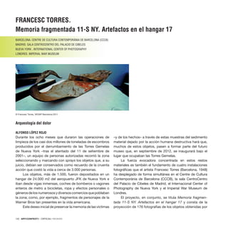 120 · ARTECONTEXTO · CRÍTICAS / REVIEWS
FRANCESC TORRES.
Memoria fragmentada 11-S NY. Artefactos en el hangar 17
BARCELONA. CENTRE DE CULTURA CONTEMPORÀNIA DE BARCELONA (CCCB)
MADRID. SALA CENTROCENTRO DEL PALACIO DE CIBELES
NUEVA YORK . INTERNATIONAL CENTER OF PHOTOGRAPHY
LONDRES. IMPERIAL WAR MUSEUM
Arqueología del dolor
ALFONSO LÓPEZ ROJO
Durante los ocho meses que duraron las operaciones de
limpieza de los casi dos millones de toneladas de escombros
producidos por el derrumbamiento de las Torres Gemelas
de Nueva York –tras el atentado del 11 de setiembre de
2001–, un equipo de personas autorizadas recorrió la zona
seleccionando y marcando con sprays los objetos que, a su
juicio, debían ser conservados como recuerdo de la cruenta
acción que costó la vida a cerca de 3.000 personas.
Los objetos, más de 1.500, fueron depositados en un
hangar de 24.000 m2 del aeropuerto JFK de Nueva York e
iban desde vigas inmensas, coches de bomberos o vagones
enteros de metro a bicicletas, ropa y efectos personales o
génerosdelosnumerososydiversoscomerciosquepoblaban
la zona; como, por ejemplo, fragmentos de personajes de la
Warner Bros tan presentes en la vida americana.
Este deseo inicial de preservar la memoria de las víctimas
–y de los hechos– a través de estas muestras del sedimento
material dejado por la acción humana destructiva hará que,
muchos de estos objetos, pasen a formar parte del futuro
museo que, en septiembre de 2012, se inaugurará bajo el
lugar que ocupaban las Torres Gemelas.
La fuerza evocadora concentrada en estos restos
materiales es también el fundamento de cuatro instalaciones
fotográficas que el artista Francesc Torres (Barcelona, 1948)
ha desplegado de forma simultánea en el Centre de Cultura
Contemporània de Barcelona (CCCB), la sala CentroCentro
del Palacio de Cibeles de Madrid, el Internacional Center of
Photography de Nueva York y el Imperial War Museum de
Londres.
El proyecto, en conjunto, se titula Memoria fragmen-
tada 11-S NY. Artefactos en el hangar 17 y consta de la
proyección de 176 fotografías de los objetos obtenidas por
© Francesc Torres, VEGAP Barcelona 2011
 