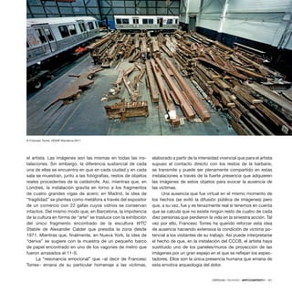 CRÍTICAS / REVIEWS · ARTECONTEXTO · 121
el artista. Las imágenes son las mismas en todas las ins-
talaciones. Sin embargo, la diferencia sustancial de cada
una de ellas se encuentra en que en cada ciudad y en cada
sala se muestran, junto a las fotografías, restos de objetos
reales procedentes de la catástrofe. Así, mientras que, en
Londres, la instalación gravita en torno a los fragmentos
de cuatro grandes vigas de acero; en Madrid, la idea de
“fragilidad” se plantea como metáfora a través del expositor
de un comercio con 22 gafas cuyos vidrios se conservan
intactos. Del mismo modo que, en Barcelona, la impotencia
de la cultura en forma de “arte” se trasluce con la exhibición
del único fragmento encontrado de la escultura WTC
Stabile de Alexander Calder que presidía la zona desde
1971. Mientras que, finalmente, en Nueva York, la idea de
“deriva” se sugiere con la muestra de un pequeño barco
de papel encontrado en uno de los vagones de metro que
fueron arrasados el 11-S.
La “resonancia emocional” que –al decir de Francesc
Torres– emana de su particular homenaje a las víctimas,
elaborado a partir de la intensidad vivencial que para el artista
supuso el contacto directo con los restos de la barbarie,
se transmite y puede ser plenamente compartido en estas
instalaciones a través de la fuerte presencia que adquieren
las imágenes de estos objetos para evocar la ausencia de
las víctimas.
Una ausencia que fue virtual en el mismo momento de
los hechos (se evitó la difusión pública de imágenes) pero
que, a su vez, fue y es tenazmente real si tenemos en cuenta
que se calcula que no existe ningún resto de cuatro de cada
diez personas que perdieron la vida en la siniestra acción. Tal
vez por ello, Francesc Torres ha querido reforzar esta idea
de ausencia haciendo extensiva la condición de víctima po-
tencial a los visitantes de su trabajo. Así puede interpretarse
el hecho de que, en la instalación del CCCB, el artista haya
sustituido uno de los paneles/muros de proyección de las
imágenes por un gran espejo en el que se reflejan los espec-
tadores. Ellos son la única presencia humana que emana de
esta emotiva arqueología del dolor.
© Francesc Torres, VEGAP Barcelona 2011
 