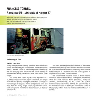 122 · ARTECONTEXTO · CRÍTICAS / REVIEWS
FRANCESC TORRES.
Remains: 9/11. Artifacts at Hangar 17
BARCELONA. CENTRE DE CULTURA CONTEMPORÀNIA DE BARCELONA (CCCB)
MADRID. SALA CENTROCENTRO DEL PALACIO DE CIBELES
NEW YORK. INTERNATIONAL CENTER OF PHOTOGRAPHY
LONDON. IMPERIAL WAR MUSEUM
Archaeology of Pain
ALFONSO LÓPEZ ROJO
During the eight-month cleanup operation of the almost two
tonnes of rubble left by the Twin Towers in New York following
the 9/11 attacks, a team of authorised people went through
the area spraying items which they felt should be kept to
remember the atrocity, which had a death toll of almost 3,000
people.
The more than 1,500 objects were deposited in a
24,000sq.m hangar at the JFK airport in New York, and ranged
from immense beams, fire engines and whole underground
train carriages to bicycles, clothes and personal items and
stock from the many shops which populated the areas,
such as fragments from Warner Bros characters, a staple of
American life.
That initial desire to preserve the memory of the victims
–and the events—through these displays of material sediment
left by human destructiveness will lead many of the objects
to become part of a museum which will be inaugurated in
September 2012, at the Twin Towers site.
The concentrated evocative power of these material
remains is also the basis of four photography installations
which the artist Francesc Torres (Barcelona, 1948) has
unfolded, simultaneously, at the Centre de Cultura
Contemporània in Barcelona (CCCB), the CentroCentro of
the Palacio de Cibeles in Madrid, the International Center of
Photography in New York and the Imperial War Museum in
London.
© Francesc Torres, VEGAP Madrid 2011
 