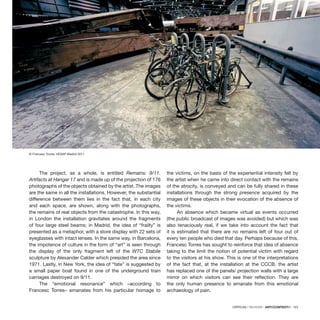 CRÍTICAS / REVIEWS · ARTECONTEXTO · 123
The project, as a whole, is entitled Remains: 9/11.
Artifacts at Hangar 17 and is made up of the projection of 176
photographs of the objects obtained by the artist. The images
are the same in all the installations. However, the substantial
difference between them lies in the fact that, in each city
and each space, are shown, along with the photographs,
the remains of real objects from the catastrophe. In this way,
in London the installation gravitates around the fragments
of four large steel beams; in Madrid, the idea of “frailty” is
presented as a metaphor, with a store display with 22 sets of
eyeglasses with intact lenses. In the same way, in Barcelona,
the impotence of culture in the form of “art” is seen through
the display of the only fragment left of the WTC Stabile
sculpture by Alexander Calder which presided the area since
1971. Lastly, in New York, the idea of “fate” is suggested by
a small paper boat found in one of the underground train
carriages destroyed on 9/11.
The “emotional resonance” which –according to
Francesc Torres– emanates from his particular homage to
the victims, on the basis of the experiential intensity felt by
the artist when he came into direct contact with the remains
of the atrocity, is conveyed and can be fully shared in these
installations through the strong presence acquired by the
images of these objects in their evocation of the absence of
the victims.
An absence which became virtual as events occurred
(the public broadcast of images was avoided) but which was
also tenaciously real, if we take into account the fact that
it is estimated that there are no remains left of four out of
every ten people who died that day. Perhaps because of this,
Francesc Torres has sought to reinforce that idea of absence
taking to the limit the notion of potential victim with regard
to the visitors at his show. This is one of the interpretations
of the fact that, at the installation at the CCCB, the artist
has replaced one of the panels/ projection walls with a large
mirror on which visitors can see their reflection. They are
the only human presence to emanate from this emotional
archaeology of pain.
© Francesc Torres, VEGAP Madrid 2011
 