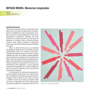 124 · ARTECONTEXTO · CRÍTICAS / REVIEWS
Mitsuo Miura permanece fiel a un campo de investi-
gación que no da signos de agotamiento: la presen-
tación de indagaciones sobre la percepción sensi-
ble. En su obra no hay representación, información,
gestualidad ni descripción. Entender ello como
ausencia de mensaje es ignorar que ese gesto de
presentar, su modestia, tiene un profundo sentido
colectivo, pues implica considerar al espectador
como igual, reconocerle dotado de plena capacidad
de lectura.
Miura no utiliza fórmulas, sino que desarrolla
estrategias de presentación muy diversas, siempre
sorprendentes. Color, luz y tiempo son las herra-
mientas primordiales que utiliza, con toda su poten-
cialidad pero lejos de cualquier espectacularidad,
para manejarse en ese grado cero de contenidos de
filiación minimal. Sus propuestas, de engañosa sen-
cillez, están realizadas con la simplicidad de los ma-
teriales cotidianos y la precisión formal fruto de un
pensamiento claro, elaborado. Lo que la aparente
suspensión de significado de su obra manifiesta es
que una cosa es la cháchara y otra muy distinta la
producción de lenguaje.
En esta ocasión, ha intervenido el espacio prin-
cipal de la galería construyendo, con cintas de colo-
res, una especie de columnas que parecen flotar en
el espacio. Pero al contrario que un pilar concentra
y visibiliza el peso de la carga que soporta, estas
columnas re-imaginadas son como livianas jaulas
que apenas sugieren la condensación de la luz re-
MITSUO MIURA. Memorias imaginadas
MADRID
GALERÍA EVELYN BOTELLA
ARMANDO MONTESINOS
Sin título, 2011. Cortesía: galería Evelyn Botella.
 