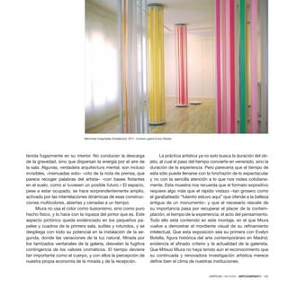 CRÍTICAS / REVIEWS · ARTECONTEXTO · 125
Memorias imaginadas (instalación), 2011. Cortesía: galería Evelyn Botella.
tenida fugazmente en su interior. No conducen la descarga
de la gravedad, sino que dispersan la energía por el aire de
la sala. Algunas, verdadera arquitectura mental, son incluso
invisibles, «insinuadas solo» –cito de la nota de prensa, que
parece recoger palabras del artista– «con bases flotantes
en el suelo, como si tuviesen un posible futuro.» El espacio,
pese a estar ocupado, se hace sorprendentemente amplio,
activado por las interrelaciones dinámicas de esas construc-
ciones multicolores, abiertas y cerradas a un tiempo.
Miura no usa el color como ilusionismo, sino como puro
hecho físico, y lo hace con la riqueza del pintor que es. Este
aspecto pictórico queda evidenciado en los pequeños pa-
peles y cuadros de la primera sala, sutiles y rotundos, y se
despliega con todo su potencial en la instalación de la se-
gunda, donde las variaciones de la luz natural, filtrada por
los tamizados ventanales de la galería, desvelan la fugitiva
contingencia de los valores cromáticos. El tiempo deviene
tan importante como el cuerpo, y con ellos la percepción de
nuestra propia economía de la mirada y de la recepción.
La práctica artística ya no solo busca la duración del ob-
jeto, al cual el paso del tiempo convierte en venerado, sino la
duración de la experiencia. Pero parecería que el tiempo de
esta sólo puede llenarse con la hinchazón de lo espectacular
y no con la sencilla atención a lo que nos rodea cotidiana-
mente. Esta muestra nos recuerda que el formato expositivo
requiere algo más que el rápido vistazo –tan grosero como
el garabateado “fulanito estuvo aquí” que ofende a la belleza
antigua de un monumento– y que el necesario rescate de
su importancia pasa por recuperar el placer de la contem-
plación, el tiempo de la experiencia, el acto del pensamiento.
Todo ello está contenido en este montaje, en el que Miura
vuelve a demostrar el mordiente visual de su refinamiento
intelectual. Que esta exposición sea su primera con Evelyn
Botella, figura histórica del arte contemporáneo en Madrid,
evidencia el afinado criterio y la actualidad de la galerista.
Que Mitsuo Miura no haya tenido aún el reconocimiento que
su continuada y renovadora investigación artística merece
define bien el clima de nuestras instituciones.
 