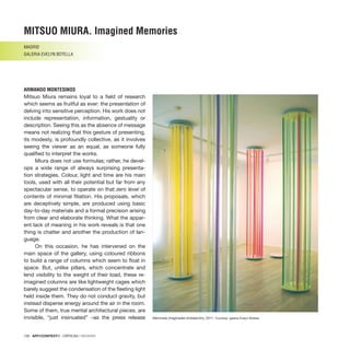 126 · ARTECONTEXTO · CRÍTICAS / REVIEWS
Memorias imaginadas (instalación), 2011. Courtesy: galería Evelyn Botella.
Mitsuo Miura remains loyal to a field of research
which seems as fruitful as ever: the presentation of
delving into sensitive perception. His work does not
include representation, information, gestuality or
description. Seeing this as the absence of message
means not realizing that this gesture of presenting,
its modesty, is profoundly collective, as it involves
seeing the viewer as an equal, as someone fully
qualified to interpret the works.
Miura does not use formulas; rather, he devel-
ops a wide range of always surprising presenta-
tion strategies. Colour, light and time are his main
tools, used with all their potential but far from any
spectacular sense, to operate on that zero level of
contents of minimal filiation. His proposals, which
are deceptively simple, are produced using basic
day-to-day materials and a formal precision arising
from clear and elaborate thinking. What the appar-
ent lack of meaning in his work reveals is that one
thing is chatter and another the production of lan-
guage.
On this occasion, he has intervened on the
main space of the gallery, using coloured ribbons
to build a range of columns which seem to float in
space. But, unlike pillars, which concentrate and
lend visibility to the weight of their load, these re-
imagined columns are like lightweight cages which
barely suggest the condensation of the fleeting light
held inside them. They do not conduct gravity, but
instead disperse energy around the air in the room.
Some of them, true mental architectural pieces, are
invisible, “just insinuated” –as the press release
MITSUO MIURA. Imagined Memories
MADRID
GALERIA EVELYN BOTELLA
ARMANDO MONTESINOS
 