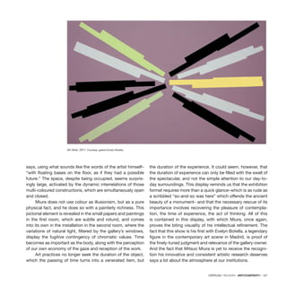 CRÍTICAS / REVIEWS · ARTECONTEXTO · 127
says, using what sounds like the words of the artist himself–
“with floating bases on the floor, as if they had a possible
future.” The space, despite being occupied, seems surpris-
ingly large, activated by the dynamic interrelations of those
multi-coloured constructions, which are simultaneously open
and closed.
Miura does not use colour as illusionism, but as a pure
physical fact, and he does so with a painterly richness. This
pictorial element is revealed in the small papers and paintings
in the first room, which are subtle and rotund, and comes
into its own in the installation in the second room, where the
variations of natural light, filtered by the gallery’s windows,
display the fugitive contingency of chromatic values. Time
becomes as important as the body, along with the perception
of our own economy of the gaze and reception of the work.
Art practices no longer seek the duration of the object,
which the passing of time turns into a venerated item, but
the duration of the experience. It could seem, however, that
the duration of experience can only be filled with the swell of
the spectacular, and not the simple attention to our day-to-
day surroundings. This display reminds us that the exhibition
format requires more than a quick glance–which is as rude as
a scribbled “so-and-so was here” which offends the ancient
beauty of a monument– and that the necessary rescue of its
importance involves recovering the pleasure of contempla-
tion, the time of experience, the act of thinking. All of this
is contained in this display, with which Miura, once again,
proves the biting visuality of his intellectual refinement. The
fact that this show is his first with Evelyn Botella, a legendary
figure in the contemporary art scene in Madrid, is proof of
the finely-tuned judgment and relevance of the gallery-owner.
And the fact that Mitsuo Miura is yet to receive the recogni-
tion his innovative and consistent artistic research deserves
says a lot about the atmosphere at our institutions.
Sin título, 2011. Courtesy: galería Evelyn Botella.
 