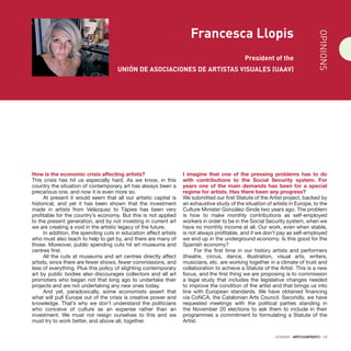 DOSSIER · ARTECONTEXTO · 13
Francesca Llopis
President of the
UNIÓN DE ASOCIACIONES DE ARTISTAS VISUALES (UAAV)
How is the economic crisis affecting artists?
This crisis has hit us especially hard. As we know, in this
country the situation of contemporary art has always been a
precarious one, and now it is even more so.
At present it would seem that all our artistic capital is
historical, and yet it has been shown that the investment
made in artists from Velázquez to Tàpies has been very
profitable for the country’s economy. But this is not applied
to the present generation, and by not investing in current art
we are creating a void in the artistic legacy of the future.
In addition, the spending cuts in education affect artists
who must also teach to help to get by, and there are many of
those. Moreover, public spending cuts hit art museums and
centres first.
All the cuts at museums and art centres directly affect
artists, since there are fewer shows, fewer commissions, and
less of everything. Plus this policy of slighting contemporary
art by public bodies also discourages collectors and all art
promoters who began not that long ago to undertake their
projects and are not undertaking any new ones today.
And yet, paradoxically, some economists assert that
what will pull Europe out of the crisis is creative power and
knowledge. That’s why we don’t understand the politicians
who conceive of culture as an expense rather than an
investment. We must not resign ourselves to this and we
must try to work better, and above all, together.
I imagine that one of the pressing problems has to do
with contributions to the Social Security system. For
years one of the main demands has been for a special
regime for artists. Has there been any progress?
We submitted our first Statute of the Artist project, backed by
an exhaustive study of the situation of artists in Europe, to the
Culture Minister González-Sinde two years ago. The problem
is how to make monthly contributions as self-employed
workers in order to be in the Social Security system, when we
have no monthly income at all. Our work, even when stable,
is not always profitable, and if we don’t pay as self-employed
we end up in the underground economy. Is this good for the
Spanish economy?
For the first time in our history artists and performers
(theatre, circus, dance, illustration, visual arts, writers,
musicians, etc. are working together in a climate of trust and
collaboration to achieve a Statute of the Artist. This is a new
focus, and the first thing we are proposing is to commission
a legal study that includes the legislative changes needed
to improve the condition of the artist and that brings us into
line with European standards. We have obtained financing
via CoNCA, the Catalonian Arts Council. Secondly, we have
requested meetings with the political parties standing in
the November 20 elections to ask them to include in their
programmes a commitment to formulating a Statute of the
Artist. OPINIONS
 