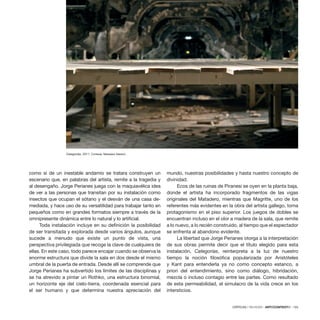 CRÍTICAS / REVIEWS · ARTECONTEXTO · 133
como si de un inestable andamio se tratara construyen un
escenario que, en palabras del artista, remite a la tragedia y
al desengaño. Jorge Perianes juega con la maquiavélica idea
de ver a las personas que transitan por su instalación como
insectos que ocupan el sótano y el desván de una casa de-
mediada, y hace uso de su versatilidad para trabajar tanto en
pequeños como en grandes formatos siempre a través de la
omnipresente dinámica entre lo natural y lo artificial.
Toda instalación incluye en su definición la posibilidad
de ser transitada y explorada desde varios ángulos, aunque
sucede a menudo que existe un punto de vista, una
perspectiva privilegiada que recoge la clave de cualquiera de
ellas. En este caso, todo parece encajar cuando se observa la
enorme estructura que divide la sala en dos desde el mismo
umbral de la puerta de entrada. Desde allí se comprende que
Jorge Perianes ha subvertido los límites de las disciplinas y
se ha atrevido a pintar un Rothko, una estructura binomial,
un horizonte eje del cielo-tierra, coordenada esencial para
el ser humano y que determina nuestra apreciación del
mundo, nuestras posibilidades y hasta nuestro concepto de
divinidad.
Ecos de las ruinas de Piranesi se oyen en la planta baja,
donde el artista ha incorporado fragmentos de las vigas
originales del Matadero, mientras que Magritte, uno de los
referentes más evidentes en la obra del artista gallego, toma
protagonismo en el piso superior. Los juegos de dobles se
encuentran incluso en el olor a madera de la sala, que remite
a lo nuevo, a lo recién construido, al tiempo que el espectador
se enfrenta al abandono evidente.
La libertad que Jorge Perianes otorga a la interpretación
de sus obras permite decir que el título elegido para esta
instalación, Categorías, reinterpreta a la luz de nuestro
tiempo la noción filosófica popularizada por Aristóteles
y Kant para entenderla ya no como concepto estanco, a
priori del entendimiento, sino como diálogo, hibridación,
mezcla o incluso contagio entre las partes. Como resultado
de esta permeabilidad, el simulacro de la vida crece en los
intersticios.
Categorías, 2011. Cortesía: Matadero Madrid.
 