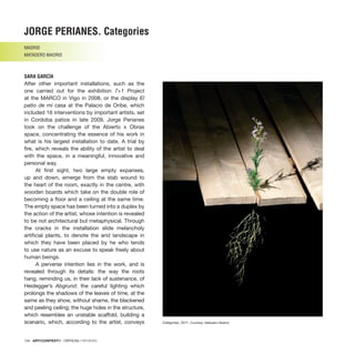 134 · ARTECONTEXTO · CRÍTICAS / REVIEWS
After other important installations, such as the
one carried out for the exhibition 7+1 Project
at the MARCO in Vigo in 2008, or the display El
patio de mi casa at the Palacio de Oribe, which
included 16 interventions by important artists, set
in Cordoba patios in late 2009, Jorge Perianes
took on the challenge of the Abierto x Obras
space, concentrating the essence of his work in
what is his largest installation to date. A trial by
fire, which reveals the ability of the artist to deal
with the space, in a meaningful, innovative and
personal way.
At first sight, two large empty expanses,
up and down, emerge from the stab wound to
the heart of the room, exactly in the centre, with
wooden boards which take on the double role of
becoming a floor and a ceiling at the same time.
The empty space has been turned into a duplex by
the action of the artist, whose intention is revealed
to be not architectural but metaphysical. Through
the cracks in the installation slide melancholy
artificial plants, to denote the arid landscape in
which they have been placed by he who tends
to use nature as an excuse to speak freely about
human beings.
A perverse intention lies in the work, and is
revealed through its details: the way the roots
hang, reminding us, in their lack of sustenance, of
Heidegger’s Abgrund; the careful lighting which
prolongs the shadows of the leaves of time, at the
same as they show, without shame, the blackened
and peeling ceiling; the huge holes in the structure,
which resembles an unstable scaffold, building a
scenario, which, according to the artist, conveys
JORGE PERIANES. Categories
MADRID
MATADERO MADRID
SARA GARCÍA
Categorías, 2011. Courtesy: Matadero Madrid.
 