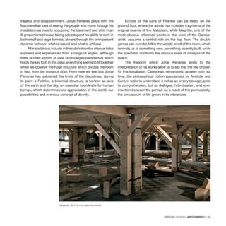 CRÍTICAS / REVIEWS · ARTECONTEXTO · 135
tragedy and disappointment. Jorge Perianes plays with the
Machiavellian idea of seeing the people who move through his
installation as insects occupying the basement and attic in an
ill-proportioned house, taking advantage of his ability to work in
both small and large formats, always through the omnipresent
dynamic between what is natural and what is artificial.
All installations include in their definition the chance to be
explored and experienced from a range of angles, although
there is often a point of view or privileged perspective which
holds the key to it. In this case, everything seems to fit together
when we observe the huge structure which divides the room
in two, from the entrance door. From here we see that Jorge
Perianes has subverted the limits of the disciplines, daring
to paint a Rothko, a binomial structure, a horizon as axis
of the earth and the sky, an essential coordinate for human
beings, which determines our appreciation of the world, our
possibilities and even our concept of divinity.
Echoes of the ruins of Piranesi can be heard on the
ground floor, where the artists has included fragments of the
original beams of the Matadero, while Magritte, one of the
most obvious reference points in the work of the Galician
artist, acquires a central role on the top floor. The double
games can even be felt in the woody smell of the room, which
reminds us of something new, something recently built, while
the spectator confronts the obvious state of disrepair of the
space.
The freedom which Jorge Perianes lends to the
interpretation of his works allow us to say that the title chosen
for this installation, Categorías, reinterprets, as seen from our
time, the philosophical notion popularised by Aristotle and
Kant, in order to understand it not as an empty concept, prior
to comprehension, but as dialogue, hybridisation, and even
infection between the parties. As a result of this permeability,
the simulacrum of life grows in its interstices.
Categorías, 2011. Courtesy: Matadero Madrid.
 