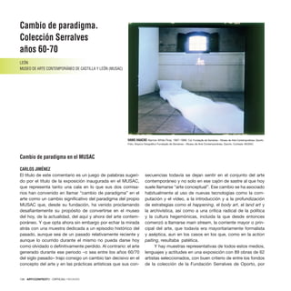 136 · ARTECONTEXTO · CRÍTICAS / REVIEWS
Cambio de paradigma.
Colección Serralves
años 60-70
LEÓN
MUSEO DE ARTE CONTEMPORÁNEO DE CASTILLA Y LEÓN (MUSAC)
Cambio de paradigma en el MUSAC
CARLOS JIMÉNEZ
El título de este comentario es un juego de palabras sugeri-
do por el título de la exposición inaugurada en el MUSAC,
que representa tanto una cala en lo que sus dos comisa-
rios han convenido en llamar “cambio de paradigma” en el
arte como un cambio significativo del paradigma del propio
MUSAC que, desde su fundación, ha venido proclamando
desafiantemente su propósito de convertirse en el museo
del hoy, de la actualidad, del aquí y ahora del arte contem-
poráneo. Y que opta ahora sin embargo por echar la mirada
atrás con una muestra dedicada a un episodio histórico del
pasado, aunque sea de un pasado relativamente reciente y
aunque lo ocurrido durante el mismo no pueda darse hoy
como olvidado o definitivamente perdido. Al contrario: el arte
generado durante ese periodo –o sea entre los años 60/70
del siglo pasado– trajo consigo un cambio tan decisivo en el
concepto del arte y en las prácticas artísticas que sus con-
secuencias todavía se dejan sentir en el conjunto del arte
contemporáneo y no solo en ese cajón de sastre al que hoy
suele llamarse “arte conceptual”. Ese cambio se ha asociado
habitualmente al uso de nuevas tecnologías como la com-
putación y el vídeo, a la introducción y a la profundización
de estrategias como el happening, el body art, el land art y
la archivística, así como a una crítica radical de la política
y la cultura hegemónicas, incluida la que desde entonces
comenzó a llamarse main stream, la corriente mayor o prin-
cipal del arte, que todavía era mayoritariamente formalista
y aséptica, aun en los casos en los que, como en la action
paiting, resultaba patética.
Y hay muestras representativas de todos estos medios,
lenguajes y actitudes en una exposición con 89 obras de 62
artistas seleccionados, con buen criterio de entre los fondos
de la colección de la Fundación Serralves de Oporto, por
HANS HAACKE Narrow White Flow, 1967-1968. Col. Fundação de Serralves – Museu de Arte Contemporânea, Oporto.
Foto: Arquivo fotográfico Fundação de Serralves – Museu de Arte Contemporânea, Oporto. Cortesía: MUSAC
 