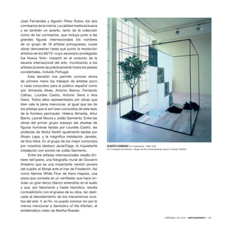 CRÍTICAS / REVIEWS · ARTECONTEXTO · 137
Joao Fernándes y Agustín Pérez Rubio, los dos
comisarios de la misma. La calidad media es buena
y es también un acierto, tanto de la colección
como de los comisarios, que incluya junto a las
grandes figuras internacionales los nombres
de un grupo de 16 artistas portugueses, cuyas
obras demuestran hasta qué punto la revolución
artística de los 60/70 –cuyo escenario privilegiado
fue Nueva York– impactó en el conjunto de la
escena internacional del arte, movilizando a los
artistas jóvenes de prácticamente todos los países
occidentales, incluido Portugal.
Esta decisión nos permite conocer ahora
de primera mano los trabajos de artistas poco
o nada conocidos para el público español como
son Armando Alves, Antonio Barros, Fernando
Calhau, Lourdes Castro, Antonio Sena o Ana
Vieira. Todos ellos representados por obras que
bien vale la pena mencionar, al igual que las de
los artistas que sí son bien conocidos de este lado
de la frontera peninsular: Helena Almeida, Artur
Barrio, Leonel Moura y Julião Sarmento. Entre las
obras del primer grupo subrayo las siluetas de
figuras humanas tejidas por Lourdes Castro, las
profecías de Abdul Varetti igualmente tejidas por
Álvaro Lapa, y la magnífica instalación Janelas,
de Ana Viera. En el grupo de los mejor conocidos
por nosotros destaco Jaula/Cage, la inquietante
instalación con sonido de Julião Sarmento.
Entre los artistas internacionales resalto En-
trare nell´opera, una fotografía mural de Giovanni
Anselmo que es una impactante versión povera
del cuadro el Monje ante el mar de Friederich. Así
como Narrow White Flow de Hans Haacke, una
pieza que consiste en un ventilador que hace on-
dular un gran lienzo blanco extendido en el suelo
y que, por fascinante y hasta hipnótica, resulta
contradictorio con el grueso de su obra, tan dedi-
cada al desvelamiento de los mecanismos ocul-
tos del arte. Y, en fin, no puedo concluir sin por lo
menos mencionar a Semiotics of the Kitchen, el
emblemático video de Martha Rossler.
ALBERTO CARNEIRO Os 4 elementos, 1969-1970.
Col. Fundação de Serralves – Museu de Arte Contemporânea, Oporto. Cortesía: MUSAC.
 