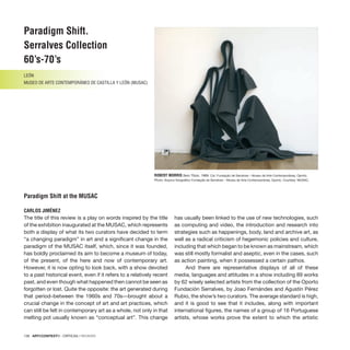 138 · ARTECONTEXTO · CRÍTICAS / REVIEWS
Paradigm Shift.
Serralves Collection
60’s-70’s
LEÓN
MUSEO DE ARTE CONTEMPORÁNEO DE CASTILLA y LEÓN (MUSAC)
Paradigm Shift at the MUSAC
CARLOS JIMÉNEZ
ROBERT MORRIS Sem Título, 1969. Col. Fundação de Serralves – Museu de Arte Contemporânea, Oporto.
Photo: Arquivo fotográfico Fundação de Serralves – Museu de Arte Contemporânea, Oporto. Courtesy: MUSAC.
The title of this review is a play on words inspired by the title
of the exhibition inaugurated at the MUSAC, which represents
both a display of what its two curators have decided to term
“a changing paradigm” in art and a significant change in the
paradigm of the MUSAC itself, which, since it was founded,
has boldly proclaimed its aim to become a museum of today,
of the present, of the here and now of contemporary art.
However, it is now opting to look back, with a show devoted
to a past historical event, even if it refers to a relatively recent
past, and even though what happened then cannot be seen as
forgotten or lost. Quite the opposite: the art generated during
that period–between the 1960s and 70s—brought about a
crucial change in the concept of art and art practices, which
can still be felt in contemporary art as a whole, not only in that
melting pot usually known as “conceptual art”. This change
has usually been linked to the use of new technologies, such
as computing and video, the introduction and research into
strategies such as happenings, body, land and archive art, as
well as a radical criticism of hegemonic policies and culture,
including that which began to be known as mainstream, which
was still mostly formalist and aseptic, even in the cases, such
as action painting, when it possessed a certain pathos.
And there are representative displays of all of these
media, languages and attitudes in a show including 89 works
by 62 wisely selected artists from the collection of the Oporto
Fundación Serralves, by Joao Fernándes and Agustín Pérez
Rubio, the show’s two curators. The average standard is high,
and it is good to see that it includes, along with important
international figures, the names of a group of 16 Portuguese
artists, whose works prove the extent to which the artistic
 