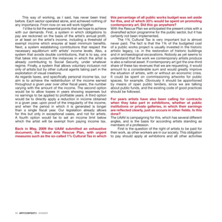 14 · ARTECONTEXTO · DOSSIER
This way of working, as I said, has never been tried
before. Each sector operated alone, and achieved nothing of
any importance. From now on we will work together.
I’d like to list the essential points that we hope to achieve
with our demands. First, a system in which obligations to
pay are reckoned on the basis of the artist’s annual profit,
or at least on the artist’s income, including a threshold of
exempt income which ensures at least minimum benefits.
Next, a system establishing contributions that respect the
necessary equilibrium with artists’ income levels. Also, a
system that avoids double contributions, that is to say, one
that takes into account the instances in which the artist is
already contributing to Social Security, under whatever
regime. Finally, a system that allows voluntary inclusion not
only of artists but by other cultural agents taking part in the
exploitation of visual creations.
As regards taxes, and specifically personal income tax, our
aim is to achieve the redistribution of the income earned
throughout a given year over other fiscal years, the number
varying with the amount of the income. The second option
would be to allow losses in years showing expenses but
no earnings to be applied to profitable years. A third option
would be to directly apply a reduction in income obtained
in a given year, upon proof of the irregularity of the income,
and when the period in which it is generated is longer
than a single fiscal year. Our legislation already allows
for this but only in exceptional cases, and not for artists.
A fourth option would be to set an income limit below
which the artist will be exempt from paying income tax.
 
Back in May, 2009 the UAAV submitted an exhaustive
document, the Visual Arts Rescue Plan, with urgent
measures such as the so-called 1% Cultural Tax in which
this percentage of all public works budget was set aside
for this, and of which 33% would be spent on promoting
contemporary art. Did this go anywhere?
With the Rescue Plan we anticipated the present crisis with a
diversified action programme for the public sector, but it has
certainly not been implemented.
The 1% Cultural Tax is very important but is almost
never paid. The fact is that the 1% of the budgeted cost
of a public works project is usually invested in the historic
artistic legacy, i.e. in the restoration of historic buildings
and in archaeological excavations. Nobody as yet seems to
understand that the work we contemporary artists produce
is also a national asset. If contemporary art got the one-third
share of these tax revenues that we are requesting, it would
amount to a considerable sum and would greatly improve
the situation of artists, with or without an economic crisis.
It could be spent on commissioning artworks for public
spaces, for example. Obviously it should be apportioned
by means of open public tenders, since we are talking
about public funds, and the existing code of good practices
should be followed.
 
For years artists have also been calling for contracts
when they take part in exhibitions, whether at public
institutions or private galleries, in which their earnings
are reflected clearly, just as occurs in other fields. Is this
done?
The UAAV is campaigning for this, which has several different
angles, and is the basis for according artists standing as
members of a profession.
First is the question of the right of artists to be paid for
their work, as other workers are in our society. This obligation
to pay should apply at exhibitions and all other activities
 