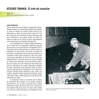 140 · ARTECONTEXTO · CRÍTICAS / REVIEWS
Tras su paso por la Ikon Gallery, la exposición Atsuko
Tanaka. El arte de conectar llega al EACC de Castelló.
La obra de Tanaka se conoce sobre todo por su
pertenencia a Gutai. El grupo Gutai nació en 1954
de la mano de Jiro Yoshihara. Aunque la historia del
arte occidental no ha jugado limpio con ellos, se
trata sin duda de uno de los grupos vanguardistas
más importantes de mediados del siglo XX.
Las investigaciones y experimentaciones lleva-
das a cabo por sus integrantes adelantan algunas
de las obras y los movimientos consagrados por la
historia del arte contemporáneo. La performance, la
instalación, el arte sonoro, el land art y el body art
son logros occidentales de los que encontramos ya
muestras en este grupo surgido en 1954. Por poner
unos breves ejemplos: en el año 55 Kazuo Shiraga
realizaba Doro, una performance en la que utilizaba
su cuerpo semi desnudo como herramienta rodan-
do por el barro; en el 56 Murakami atravesaba una
serie de bastidores de papel; Motonaga instalaba
en plena naturaleza lonas plásticas entre los pinos
a las que lanzaba agua coloreada; en el 57 Akira Ka-
nayama utilizaba trenes eléctricos para pintar sus
cuadros. Atsuko Tanaka perteneció al grupo desde
1955 hasta 1965 y realizó algunas de sus obras más
relevantes con ellos.
La exposición hace un recorrido por la dilata-
da trayectoria de la artista. En el espacio superior
encontramos, por un lado, muestras de sus obras
anteriores a Gutai, de los años 54 y 55, cuando aún
era miembro del grupo Zero. En estos años realiza
una serie de obras cercanas al minimalismo entre
ATSUKO TANAKA. El arte de conectar
CASTELLÓN
ESPAI D’ ART CONTEMPORANI DE CASTELLÓ (EACC)
JAVIER MARROQUÍ
Tanaka en la 3rd Genbi Exhibition en Kyoto Municipal Museum of Art. Noviembre de 1955.
© Ryoji Ito.Cortesía: EACC.
 