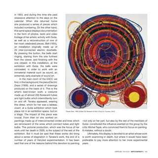 CRÍTICAS / REVIEWS · ARTECONTEXTO · 143
in 1953, and during this time she paid
obsessive attention to the days on the
calendar. When she returned home
she produced a series of pieces which
included numbering. On the other hand,
this same space displays documentation
in the form of photos, texts and video
footage of her artistic activity with Gutai,
as well as a reconstruction of one of
her most celebrated pieces, Bell (1955),
an installation originally made up of
20 inter-connected electric doorbells.
By pressing the button, the bells start
ringing, starting from the one furthest
from the viewer, and finishing with the
one closest. In this installation, at the
exhibition with Gutai, the bells were
concealed, in order to work with an
immaterial material such as sound, an
extremely early example of sound art.
In the main room of the EACC we
find,inthebackground,thepieceElectric
Dress (1956), and a series of drawings
produced on the basis of it. This is the
artist’s best-known work: a costume
made up of almost 200 florescent tubes
and light bulbs which intermittently turn
on and off. Tanaka appeared, wearing
this dress, which for her was a tableau
vivant, at a Gutai exhibition which took
place not in an exhibition space, but on
a stage. The impact of this piece was
crucial. From then on she worked on
paintings made up of interconnected circles and lines which
are reminiscent of the wires which connect tubes and light
bulbs. This pictorial production, which was the focus of her
work until her death in 2005, is the subject of the rest of the
exhibition. But it must be said that these works did bring
about a sense of stagnation in Tanaka’s work, the end of a
number of years of frenzied experimentation. It has been
said that one of the reasons behind this devotion to painting
–not only on her part, but also by the rest of the members of
Gutai– constituted the influence exerted on the group by the
critic Michel Tapié, who convinced them to focus on painting.
A mistake, without a doubt.
Ultimately, this display is devoted to an artist whose work
is worth examining in depth, but where it would have been
preferable to pay more attention to her more experimental
years.
Thanks Sam, 1963 (Chiba City Museum of Art) © Ryoji Ito. Courtesy: EACC
 