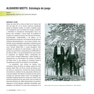 144 · ARTECONTEXTO · CRÍTICAS / REVIEWS
Desde los años 90 la crítica al relato de la historia del
arte del siglo XX, en la versión canónica implantada
desde los Estados Unidos, ha abierto múltiples líneas
de investigación que han tratado de corregir, completar
y diversificar la perspectiva historiográfica hacia una
lectura más compleja y menos lineal. El resultado ha
incidido en la apertura inclusiva de discursos feministas,
postcoloniales, multiculturales y de género, en la
reconsideración de figuras y movimientos de las escenas
artísticas latinoamericanas o de Europa oriental, pero
también de personalidades marginales o subalternas que
han desarrollado su trabajo en los centros hegemónicos
como Gordon Matta-Clark o Louise Bourgeois. Esta
operación de relectura ha sido llevada a cabo de una
manera muy pertinente y sistemática por el MNCARS en
los últimos años, y en esa perspectiva hay que inscribir
la exposición de Alighiero Boetti, comisariada por
Lynne Cooke, Christian Rattemeyer y Mark Godfrey, en
coproducción con Tate Modern de Londres y el MoMA
de Nueva York, lo que subraya el consenso sobre la
necesidad de revisión de la historia en la actualidad.
La exposición, que incluye de manera muy
exhaustiva obras de todas sus etapas, desde los años
sesenta hasta 1994, año de la muerte del artista, pone
de relieve su importancia, mientras de manera derivada
reconsidera la amplitud de las propuestas artísticas de
la escena italiana más allá de la etiqueta de arte povera
acuñada por Germano Celant como una estrategia de
visibilidad. Alighiero Boetti fue incluido por Celant en las
primeras exposiciones de arte povera, pero el artista se
desmarcó del grupo en 1969, abandonando una práctica
objetual en la que utilizaba materiales industriales, para
establecer una reflexión de corte más conceptual, en la
ALIGHIERO BOETTI. Estrategia de juego
MADRID
MUSEO NACIONAL CENTRO DE ARTE REINA SOFÍA (MNCARS)
SANTIAGO B. OLMO
Gemelli, 1968. Colección particular. © Alighiero Boetti by SIAE/VEGAP, 2011. Cortesía: MNCARS.
 