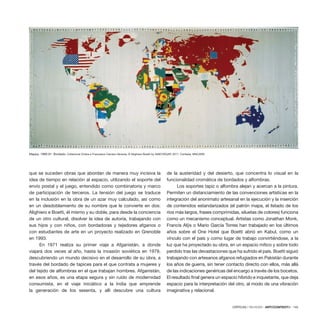 CRÍTICAS / REVIEWS · ARTECONTEXTO · 145
que se suceden obras que abordan de manera muy incisiva la
idea de tiempo en relación al espacio, utilizando el soporte del
envío postal y el juego, entendido como combinatoria y marco
de participación de terceros. La tensión del juego se traduce
en la inclusión en la obra de un azar muy calculado, así como
en un desdoblamiento de su nombre que le convierte en dos:
Alighiero e Boetti, él mismo y su doble, para desde la conciencia
de un otro cultural, disolver la idea de autoria, trabajando con
sus hijos y con niños, con bordadoras y tejedores afganos o
con estudiantes de arte en un proyecto realizado en Grenoble
en 1993.
En 1971 realiza su primer viaje a Afganistán, a donde
viajará dos veces al año, hasta la invasión soviética en 1979,
descubriendo un mundo decisivo en el desarrollo de su obra, a
través del bordado de tapices para el que contrata a mujeres y
del tejido de alfombras en el que trabajan hombres. Afganistán,
en esos años, es una etapa segura y sin ruido de modernidad
consumista, en el viaje iniciático a la India que emprende
la generación de los sesenta, y allí descubre una cultura
de la austeridad y del desierto, que concentra lo visual en la
funcionalidad cromática de bordados y alfombras.
Los soportes tapiz o alfombra alejan y acercan a la pintura.
Permiten un distanciamiento de las convenciones artísticas en la
integración del anonimato artesanal en la ejecución y la inserción
de contenidos estandarizados (el patrón mapa, el listado de los
ríos más largos, frases comprimidas, siluetas de colores) funciona
como un mecanismo conceptual. Artistas como Jonathan Monk,
Francis Alÿs o Mario García Torres han trabajado en los últimos
años sobre el One Hotel que Boetti abrió en Kabul, como un
vínculo con el país y como lugar de trabajo convirtiéndose, a la
luz que ha proyectado su obra, en un espacio mítico y sobre todo
perdido tras las devastaciones que ha sufrido el país. Boetti siguió
trabajando con artesanos afganos refugiados en Pakistán durante
los años de guerra, sin tener contacto directo con ellos, más allá
de las indicaciones genéricas del encargo a través de los bocetos.
El resultado final genera un espacio híbrido e inquietante, que deja
espacio para la interpretación del otro, al modo de una vibración
imaginativa y relacional.
Mappa, 1989-91. Bordado. Collezione Chiara e Francesco Carraro-Venezia. © Alighiero Boetti by SIAE/VEGAP, 2011. Cortesía: MNCARS.
 