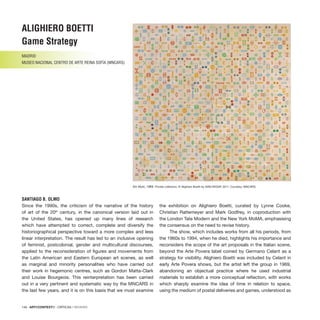 146 · ARTECONTEXTO · CRÍTICAS / REVIEWS
Sin título, 1969. Private collection. © Alighiero Boetti by SIAE/VEGAP, 2011. Courtesy: MNCARS.
Since the 1990s, the criticism of the narrative of the history
of art of the 20th
century, in the canonical version laid out in
the United States, has opened up many lines of research
which have attempted to correct, complete and diversify the
historiographical perspective toward a more complex and less
linear interpretation. The result has led to an inclusive opening
of feminist, postcolonial, gender and multicultural discourses,
applied to the reconsideration of figures and movements from
the Latin American and Eastern European art scenes, as well
as marginal and minority personalities who have carried out
their work in hegemonic centres, such as Gordon Matta-Clark
and Louise Bourgeois. This reinterpretation has been carried
out in a very pertinent and systematic way by the MNCARS in
the last few years, and it is on this basis that we must examine
the exhibition on Alighiero Boetti, curated by Lynne Cooke,
Christian Rattemeyer and Mark Godfrey, in coproduction with
the London Tate Modern and the New York MoMA, emphasising
the consensus on the need to revise history.
The show, which includes works from all his periods, from
the 1960s to 1994, when he died, highlights his importance and
reconsiders the scope of the art proposals in the Italian scene,
beyond the Arte Povera label coined by Germano Celant as a
strategy for visibility. Alighiero Boetti was included by Celant in
early Arte Povera shows, but the artist left the group in 1969,
abandoning an objectual practice where he used industrial
materials to establish a more conceptual reflection, with works
which sharply examine the idea of time in relation to space,
using the medium of postal deliveries and games, understood as
ALIGHIERO BOETTI
Game Strategy
MADRID
MUSEO NACIONAL CENTRO DE ARTE REINA SOFÍA (MNCARS)
SANTIAGO B. OLMO
 