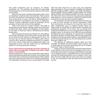 DOSSIER · ARTECONTEXTO · 15
with public institutions such as museums, art centres,
workshops, etc. The institution should also be responsible
for the production of the works that are made for such events
and activities.
Second is the matter of intellectual property rights, which
are essential to artists but often not respected. There must be
an end to the practice of demanding a waiver of rights to a
work produced by an artist, and that of demanding that a
work be donated in exchange for its inclusion in exhibitions.
Instead, museum collections should be expanded via the
purchase of works from artists or their galleries.
Third is the need for a written contract. The UAAV is
demanding formal contracts between artists and institutions
to defend the rights, duties, and obligations of both parties,
for the sake of maximum clarity in professional and labour
transactions.
Such contracts should also be entered into with galleries
and private individuals, since without them we lose all control
of our works and all certainty of getting paid for them. It’s
the best way to end the practice of making sales without
invoices, which swell the underground economy, an endemic
evil in this country. Artists and art professionals need to be
recognised as such, and that means that our professional
relations must be governed by contracts.
Do you think that the increasingly precarious situation of
artists will encourage them to speak more with a single
voice, or the contrary?
Artists associations in Spain have contributed a great deal to
raise the professional awareness of artists, and to disseminate
information about contracts and rights (see the UAAV website
www.uaav.org and those of each of its member associations.
The association movement is now in good health. The UAAV
itself has been around for 15 years now, and comprises
eight associations, those of Valencia, Castellón and Alicante
(AVVAC), Catalonia (AAVC), Castile- León (AVA), the Balearic
Islands (AAVIB), Asturias (AAVA), Aragón (CAAV), the Canary
Islands (AICAV), and Andalusia (UAVA). The need to cope with
the crisis and to have a forum for discussing new proposals,
seek solutions, and use creativity to advance in times of such
uncertainty can only be met by working together.
An association of artists needs resources and financing
in order to move forward. Our partner associations make
their contributions, but these do not cover the cost of even
basic programmes, such as ongoing training. We’re not
trade unions so the Ministry of Labour doesn’t subsidise this
professional necessity. At the same time we should work
closely with VEGAP, since it is we who generate the intellectual
property rights. At all events, since 2002 we have published
the Manual de Arte y Legislation, an introduction to the legal
and labour situation of visual artists. We have also lobbied for
bringing art into the education system in new legislation such
as the Humanities Decree Law, the Universities Law, and the
Education Quality Law.
The defence of intellectual property rights and their
oversight via VEGAP has been another major concern, and
in recent years we have been advocating the use of “Creative
Commons” types of open licences.
Todayourfocusisontheachievementandimplementation
of the Statute of the Artist and the redrafting of the Law of
Patronage, both of them involving several Ministries. Internally
we are endeavouring to consolidate flows of communication
amongst the artists associations via our website, which now
gets more than 3,000 visits per year, and to lend our support
to the new associations that are being formed around the
country.
 