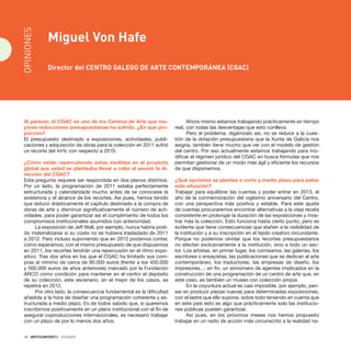 16 · ARTECONTEXTO · DOSSIER
Al parecer, el CGAC es uno de los Centros de Arte que ma-
yores reducciones presupuestarias ha sufrido. ¿En qué pro-
porción?
El presupuesto destinado a exposiciones, actividades, publi-
caciones y adquisición de obras para la colección en 2011 sufrió
un recorte del 44% con respecto a 2010.
¿Cómo están repercutiendo estas medidas en el proyecto
global que usted se planteaba llevar a cabo al asumir la di-
rección del CGAC?
Esta pregunta requiere ser respondida en dos planos distintos.
Por un lado, la programación de 2011 estaba perfectamente
estructurada y calendarizada mucho antes de se conociese la
existencia y el alcance de los recortes. Así pues, hemos tenido
que reducir drásticamente el capítulo destinado a la compra de
obras de arte y disminuir significativamente el número de acti-
vidades, para poder garantizar así el cumplimiento de todos los
compromisos institucionales asumidos con anterioridad.
La exposición de Jeff Wall, por ejemplo, nunca habría podi-
do materializarse si su coste no se hubiera trasladado de 2011
a 2012. Pero incluso suponiendo que en 2012 podamos contar,
como esperamos, con el mismo presupuesto de que dispusimos
en 2011, los recortes tendrán una repercusión en el ritmo expo-
sitivo. Tras dos años en los que el CGAC ha limitado sus com-
pras al mínimo de cerca de 90.000 euros (frente a los 400.000
y 500.000 euros de años anteriores) marcado por la Fundación
ARCO como condición para mantener en el centro el depósito
de su colección, este escenario, en el mejor de los casos, se
repetirá en 2012.
Por otro lado, la consecuencia fundamental es la dificultad
añadida a la hora de diseñar una programación coherente y es-
tructurada a medio plazo. Es de todos sabido que, si queremos
inscribirnos positivamente en un plano institucional con el fin de
asegurar coproducciones internacionales, es necesario trabajar
con un plazo de por lo menos dos años.
Ahora mismo estamos trabajando prácticamente en tiempo
real, con todas las desventajas que esto conlleva.
Pero el problema, digámoslo así, no se reduce a la cues-
tión de la dotación presupuestaria que la Xunta de Galicia nos
asigna, también tiene mucho que ver con el modelo de gestión
del centro. Por eso actualmente estamos trabajando para mo-
dificar el régimen jurídico del CGAC en busca fórmulas que nos
permitan gestionar de un modo más ágil y eficiente los recursos
de que disponemos.
¿Qué opciones se plantea a corto y medio plazo para paliar
esta situación?
Trabajar para equilibrar las cuentas y poder entrar en 2013, el
año de la conmemoración del vigésimo aniversario del Centro,
con una perspectiva más positiva y estable. Para este ajuste
de cuentas procuraremos encontrar alternativas a la vieja receta
consistente en prolongar la duración de las exposiciones y mos-
trar más la colección. Esto funciona hasta cierto punto, pero es
evidente que tiene consecuencias que atañen a la visibilidad de
la institución y a su inscripción en el tejido creativo circundante.
Porque no podemos olvidar que los recortes presupuestarios
no afectan exclusivamente a la institución, sino a todo un sec-
tor. Los artistas, en primer lugar, los comisarios, las galerías, los
escritores o ensayistas, las publicaciones que se dedican al arte
contemporáneo, los traductores, las empresas de diseño, los
impresores...; en fin, un sinnúmero de agentes implicados en la
construcción de una programación de un centro de arte que, en
este caso, es también un museo con colección propia.
En la coyuntura actual es casi imposible, por ejemplo, pen-
sar en producir piezas nuevas para determinadas exposiciones,
con el lastre que ello supone, sobre todo teniendo en cuenta que
en este país esto es algo que prácticamente solo las institucio-
nes públicas pueden garantizar.
Así pues, en los próximos meses nos hemos propuesto
trabajar en un radio de acción más circunscrito a la realidad na-
Miguel Von Hafe
Director del Centro Galego de Arte Contemporánea (CGAC)
OPINIONES
 