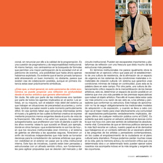 DOSSIER · ARTECONTEXTO · 17
cional, sin renunciar por ello a la calidad de la programación. Es
una cuestión de pragmatismo y de responsabilidad institucional.
Al mismo tiempo, nos centraremos en la búsqueda de fórmulas
que permitan una mayor participación de la sociedad civil en el
patrocinio de eventos, una posibilidad que hasta ahora apenas
habíamos explotado. Es evidente que el sector privado tampoco
está atravesando un buen momento; no obstante, parece que
existen vías de colaboración posibles, aunque en primera ins-
tancia estas sean prácticamente simbólicas.
¿Cree que, a nivel general, en este panorama de crisis eco-
nómica se puede propiciar una reflexión en profundidad
desde el sector artístico que genere alternativas?
Sin duda. No sólo por parte de las instituciones sino también
por parte de todos los agentes implicados en el sector. Los ar-
tistas, en su mayoría, son el eslabón más débil del sistema ya
que trabajan en situaciones de precariedad acuciantes y, como
tales, tendrán que saber resistir a este momento particularmente
difícil. En ese sentido faltan aquí estructuras intermedias (entre
el museo y la galería) en las cuales la libertad creativa se exprese
mediante proyectos menos exigentes desde el punto de vista de
la financiación. Me refiero a los artist run spaces, los espacios
autogestionados que proliferaron por todo el planeta a partir de
los años noventa: véase lo que sucedió en Brasil, por ejemplo,
donde en otros tiempos –que evidentemente no son los de hoy–,
en que los recursos institucionales eran mínimos y el sistema
de galerías se aferraba a las apuestas seguras, florecieron un
sinfín de iniciativas independientes que más tarde se tornarían
decisivas para la consolidación de carreras artísticas que gana-
ron visibilidad en el exterior sin pasar por la criba institucional
interna. Este tipo de iniciativas, cuando están bien pensadas y
estructuradas con un afinado sentido crítico, son fundamenta-
les para agilizar propuestas que se desvíen del mercado y del
circuito institucional. Pueden ser escaparates importantes y pla-
taformas de reflexión con una frescura que dista mucho de las
estructuras más pesadas.
En términos institucionales me parece igualmente obvia la
necesidad de un ejercicio crítico que pase por el establecimien-
to de una cultura de resistencia, de la afirmación de un espacio
de urgencia en los sistemas de las condiciones materiales e in-
materiales de creación cultural. Un sistema que garantice unas
condiciones mínimas de trabajo en continuidad, pues esta es la
palabra clave en este campo. Por otra parte, una cultura de dis-
tanciamiento crítico respecto de la mercantilización de los bienes
artísticos, esto es, determinar un espacio de acción posible en un
sistema que vive una vida paralela en las premisas especulativas
que rodean al objeto artístico. Para ello el museo debe estar cada
vez más próximo a su razón de ser, esto es, a los artistas y pen-
sadores que conforman su estructura. Este trabajo de aproxima-
ción no ha de seguir obligatoriamente los tradicionales modelos
de adquisición o de exposición, y cuando se lleva a cabo con
rigor es el mejor medio para crear efectivamente una comunidad
de espectadores-participantes verdaderamente implicados, de-
signio último de cualquier institución pública como el CGAC. Es
evidente que esto supone un esfuerzo adicional en épocas como
la que nos toca vivir, pero ese sentido de solidaridad es absoluta-
mente vital. Conscientes de que en términos políticos siempre es
lo más fácil recortar en cultura, nuestro papel es el de demostrar
que trabajamos en un contexto definidor de un escenario abierto
a las preguntas de los artistas y pensadores contemporáneos,
sin los cuales el empobrecimiento de la ciudadanía en el plano
cultural sería dramático. Porque podemos perder muchas cosas
en la vida, pero la memoria activa y la conmoción crítica que una
determinada obra o un determinado texto pueden ejercer sobre
nosotros nos acompaña incluso en la más singular y exigente de
las coyunturas.
 