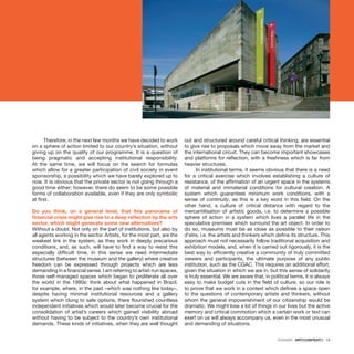 DOSSIER · ARTECONTEXTO · 19
Therefore, in the next few months we have decided to work
on a sphere of action limited to our country’s situation, without
giving up on the quality of our programme. It is a question of
being pragmatic and accepting institutional responsibility.
At the same time, we will focus on the search for formulas
which allow for a greater participation of civil society in event
sponsorship, a possibility which we have barely explored up to
now. It is obvious that the private sector is not going through a
good time either; however, there do seem to be some possible
forms of collaboration available, even if they are only symbolic
at first.
Do you think, on a general level, that this panorama of
financial crisis might give rise to a deep reflection by the arts
sector, which might generate some new alternatives?
Without a doubt. Not only on the part of institutions, but also by
all agents working in the sector. Artists, for the most part, are the
weakest link in the system, as they work in deeply precarious
conditions, and, as such, will have to find a way to resist this
especially difficult time. In this sense we need intermediate
structures (between the museum and the gallery) where creative
freedom can be expressed through projects which are less
demanding in a financial sense. I am referring to artist-run spaces,
those self-managed spaces which began to proliferate all over
the world in the 1990s: think about what happened in Brazil,
for example, where, in the past –which was nothing like today–,
despite having minimal institutional resources and a gallery
system which clung to safe options, there flourished countless
independent initiatives which would later become crucial for the
consolidation of artist’s careers which gained visibility abroad
without having to be subject to the country’s own institutional
demands. These kinds of initiatives, when they are well thought
out and structured around careful critical thinking, are essential
to give rise to proposals which move away from the market and
the international circuit. They can become important showcases
and platforms for reflection, with a freshness which is far from
heavier structures.
In institutional terms, it seems obvious that there is a need
for a critical exercise which involves establishing a culture of
resistance, of the affirmation of an urgent space in the systems
of material and immaterial conditions for cultural creation. A
system which guarantees minimum work conditions, with a
sense of continuity, as this is a key word in this field. On the
other hand, a culture of critical distance with regard to the
mercantilisation of artistic goods, i.e. to determine a possible
sphere of action in a system which lives a parallel life in the
speculative premises which surround the art object. In order to
do so, museums must be as close as possible to their raison
d’etre, i.e. the artists and thinkers which define its structure. This
approach must not necessarily follow traditional acquisition and
exhibition models, and, when it is carried out rigorously, it is the
best way to efficiently creative a community of truly committed
viewers and participants, the ultimate purpose of any public
institution, such as the CGAC. This requires an additional effort,
given the situation in which we are in, but this sense of solidarity
is truly essential. We are aware that, in political terms, it is always
easy to make budget cuts in the field of culture, so our role is
to prove that we work in a context which defines a space open
to the questions of contemporary artists and thinkers, without
whom the general impoverishment of our citizenship would be
dramatic. We might lose a lot of things in our lives but the active
memory and critical commotion which a certain work or text can
exert on us will always accompany us, even in the most unusual
and demanding of situations.
 
