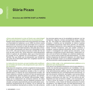 20 · ARTECONTEXTO · DOSSIER
¿Cómo está afectando la crisis al Centro que usted dirige?
¿En qué proporción ha sufrido recorte de presupuestos?
Nuestro centro está financiado entre el Ayuntamiento de Lleida
y la Generalitat de Catalunya y ya en 2008 nos dimos cuenta
de la situación económica que se avecinaba con lo cual em-
pezamos en ese momento un plan de ajuste que se tradujo en
una reducción de actividad expositiva. Para este año el recor-
te de nuestro presupuesto por parte de la Generalitat ha sido
de un 24%, cifra que la hemos conocido a finales del mes de
junio de este mismo año. Dicha reducción recae plenamente
sobre el capítulo de actividades, dado que el Ayuntamiento
se encarga de los capítulos de funcionamiento y personal.
También hay que añadir que el presupuesto que recibíamos
por parte de la Generalitat había sido congelado durante los
últimos tres años.
La reducción de recursos ¿en qué medida está modifican-
do el modelo de Centro y de programación que usted ha-
bía diseñado?
Esta reducción progresiva, primero congelando el presupuesto
y después ya con el recorte antes citado, ha supuesto el pase
de cuatro programas expositivos anuales a tres, lo cual nos
permite hacer un máximo de cinco exposiciones anuales. Así
mismo debemos controlar muchísimo el tipo de exposiciones
que organizamos, dado los gastos que generan, por ejemplo,
las muestras colectivas con artistas internacionales, organi-
zadas con la colaboración de comisarios externos. En estos
momentos nos inclinamos más por presentar proyectos indi-
viduales, pensados especialmente para las particulares carac-
terísticas arquitectónicas de La Panera, con la intención de
tratar de beneficiar directamente al artista. Con ello evitamos
los enormes gastos que en la actualidad se generan con los
transportes, seguros, correos acompañando obras, embala-
jes, etc. que exigen los coleccionistas, tanto públicos como
privados, y tratamos así de rentabilizar al máximo nuestras
posibilidades económicas. Este hecho permite, sin embargo,
que podamos dedicarnos a otros aspectos que requieren una
menor inversión económica, pero que pueden contribuir a
fortalecer nuestras políticas educativas, tanto a nivel de for-
mación e investigación de nuestro servicio educativo, como
dedicarse a programas de gran efectividad y repercusión so-
cial, como es el hecho de trabajar con colectivos desfavoreci-
dos, lo cual la misma ciudad nos está demandando. Y en este
sentido programas de educación especial, con colectivos en
riesgo de exclusión social o en el ámbito hospitalario, refuer-
zan enormemente nuestra programación expositiva.
¿Qué se debe exigir a las administraciones públicas en la
situación que atravesamos?
Creo que en una situación económica como la que estamos vi-
viendo, los recortes presupuestarios son inevitables. Una vez
aceptada esta situación, opino que lo que deberíamos exigir
a las administraciones públicas, que tal y como están hoy en
día las transferencias son concretamente las autonómicas, un
plan de actuación coherente, permeable y que aunara esfuer-
zos. En el caso de Catalunya, existía un plan con el anterior
gobierno autonómico de crear una “red de centros de arte”
repartidos por todo el territorio catalán, unos funcionando ya
y otros a punto de hacerlo. Lo que está sucediendo en es-
tos momentos, a diez meses de haberse producido el cambio
de gobierno, nos hallamos ante una total desinformación, no
existe un plan de actuación conjunta, o al menos no hemos
20 · ARTECONTEXTO · DOSSIER
Glòria Picazo
Directora del CENTRE d’Art La Panera
OPINIONES
 