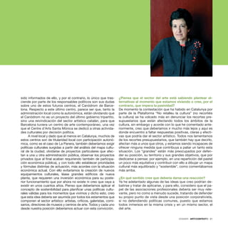 DOSSIER · ARTECONTEXTO · 21
sido informados de ello, y por el contrario, lo único que tras-
ciende por parte de los responsables políticos son sus dudas
sobre uno de estos futuros centros, el Canòdrom de Barce-
lona. Respecto a este último centro, parece ser que, tanto la
administración local como la autonómica, están olvidando que
el Canòdrom no es un proyecto del último gobierno tripartito,
sino una reivindicación del sector artístico catalán, para que
Barcelona tuviera un centro de arte contemporáneo, una vez
que el Centre d’Arts Santa Mònica se dedicó a otras activida-
des culturales por decisión política.
A nivel local y dado que al menos en Catalunya, muchos de
estos centros son de titularidad local con participación autonó-
mica, como es el caso de La Panera, también deberíamos exigir
políticas culturales surgidas a partir del análisis del mapa cultu-
ral de la ciudad, olvidarse de proyectos particulares que afec-
tan a una u otra administración pública, observar los proyectos
privados (que al final acaban requiriendo también de participa-
ción económica pública), y con todo ello establecer prioridades
y fórmulas distintas de actuación, más acordes con la situación
económica actual. Con ello evitaríamos la creación de nuevos
equipamientos culturales, léase grandes edificios de nueva
planta, que requieren una inversión económica para su poste-
rior funcionamiento que por ahora no existe ni creo que vaya a
existir en unos cuantos años. Pienso que deberíamos aplicar el
concepto de sostenibilidad para planificar unas políticas cultu-
rales válidas para los momentos que vivimos y dicho esto, creo
que esta idea debería ser asumida por todos los estamentos que
componen el sector artístico: artistas, críticos, galeristas, comi-
sarios, directores de museos y centros de arte. Todos y cada uno
desde nuestra posición deberíamos actuar con esta convicción.
¿Piensa que el sector del arte está sabiendo plantear al-
ternativas al momento que estamos viviendo o cree, por el
contrario, que impera la pasividad?
De momento la contestación que ha habido en Catalunya por
parte de la Plataforma “No retalleu la cultura” (no recortéis
la cultura) se ha volcado más en denunciar los recortes pre-
supuestarios que están afectando todos los ámbitos de la
cultura, sin embargo y acorde con lo que he comentado ante-
riormente, creo que deberíamos ir mucho más lejos y aquí es
donde encuentro a faltar respuestas positivas, claras y efecti-
vas que podría dar el sector artístico. Todos nos lamentamos
de los recortes presupuestarios, que también hay que decirlo,
afectan más a unos que otros, y estamos siendo incapaces de
ofrecer ninguna medida que contribuya a paliar un tanto esta
situación. Los “grandes” están más preocupados por defen-
der su posición, su territorio y sus grandes objetivos, que por
dedicarse a pensar, por ejemplo, en una repartición del pastel
un poco más equitativa y contribuir con ello a dibujar un mapa
cultural más equilibrado y “sostenible”, como comentábamos
más arriba.
¿En qué sentido cree que debería darse una reacción?
Ya he adelantado algunas de las ideas que creo podrían de-
batirse y tratar de aplicarse, y para ello, considero que el pa-
pel de las asociaciones profesionales debería ser muy rele-
vante, pero no como a menudo sucede, tratando de defender
su propio punto de vista desde una posición corporativista,
si no defendiendo políticas comunes, puesto que estamos
todos inmersos en la misma crisis y en un mismo sector, el
del arte.
DOSSIER · ARTECONTEXTO · 21
 