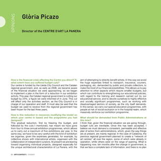 22 · ARTECONTEXTO · DOSSIER
How is the financial crisis affecting the Centre you direct? To
what extent have you suffered budget cuts?
Our centre is funded by the Lleida City Council and the Catalan
regional government, and, as early as 2008, we became aware
of the financial situation we were approaching, so we began
to implement a plan in the form of a reduction in our exhibition
activity. This year, the Catalan regional government is cutting our
budget by 24%, a figure we were informed of in June. This cut
will affect only the activities section, as the City Council is in
charge of our operation and staff. It must also be said that the
budget we used to receive from the regional government has
been frozen for the last three years.
How is this reduction in resources modifying the model on
which your centre in based and the programme you had
designed?
This gradual reduction, first by freezing the budget, and
followed by the cuts I mentioned, has meant we have gone
from four to three annual exhibition programmes, which allows
us to carry out a maximum of five exhibitions per year. In the
same way, we have to be very careful with the kind of exhibition
we organise, given the expenses generated, for example, by
collective shows with international artists, organised with the
collaboration of independent curators. At present we are leaning
toward organising individual projects, designed especially for
the unique architectural characteristics of La Panera, with the
aim of attempting to directly benefit artists. In this way we avoid
the huge expenses linked to transport, insurance, couriers,
packaging, etc. demanded by public and private collectors, to
make the most of our financial possibilities. This allows us to pay
attention to other aspects which require smaller budgets, but
which can contribute to strengthening our educational policies,
with regard to the training and research carried out by our
educational service, and to devote ourselves to highly effective
and socially significant programmes, such as working with
disadvantaged sectors of society, as the city itself demands.
In this sense, we carry out special education programmes, with
people at risk of social exclusion or in the hospital realm, which
massively reinforce our exhibition programme.
What should be demanded from Public Administrations at
this time?
I think that, given the financial situation we are going through,
budget cuts are inevitable. Once this has been accepted, I
believe we must demand a consistent, permeable and effective
plan of action from administrations, which, given the way things
are at present, are mainly regional. In the case of Catalonia, the
previous regional government planned to create a “network of
art centres” all over the region, some of which were already in
operation, while others were on the verge of opening. What is
happening now, ten months after the change in government, is
that we face a complete lack of information, and there is no plan
Glòria Picazo
Director of the CENTRE d’Art La Panera
OPINIONS
 