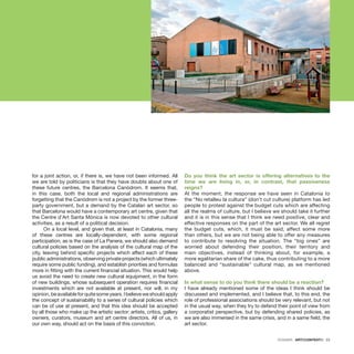 DOSSIER · ARTECONTEXTO · 23
for a joint action, or, if there is, we have not been informed. All
we are told by politicians is that they have doubts about one of
these future centres, the Barcelona Canòdrom. It seems that,
in this case, both the local and regional administrations are
forgetting that the Canòdrom is not a project by the former three-
party government, but a demand by the Catalan art sector, so
that Barcelona would have a contemporary art centre, given that
the Centre d’Art Santa Mònica is now devoted to other cultural
activities, as a result of a political decision.
On a local level, and given that, at least in Catalonia, many
of these centres are locally-dependent, with some regional
participation, as is the case of La Panera, we should also demand
cultural policies based on the analysis of the cultural map of the
city, leaving behind specific projects which affect each of these
public administrations, observing private projects (which ultimately
require some public funding), and establish priorities and formulas
more in fitting with the current financial situation. This would help
us avoid the need to create new cultural equipment, in the form
of new buildings, whose subsequent operation requires financial
investments which are not available at present, nor will, in my
opinion,beavailableforquitesomeyears.Ibelieveweshouldapply
the concept of sustainability to a series of cultural policies which
can be of use at present, and that this idea should be accepted
by all those who make up the artistic sector: artists, critics, gallery
owners, curators, museum and art centre directors. All of us, in
our own way, should act on the basis of this conviction.
Do you think the art sector is offering alternatives to the
time we are living in, or, in contrast, that passiveness
reigns?
At the moment, the response we have seen in Catalonia to
the “No retalleu la cultura” (don’t cut culture) platform has led
people to protest against the budget cuts which are affecting
all the realms of culture, but I believe we should take it further
and it is in this sense that I think we need positive, clear and
effective responses on the part of the art sector. We all regret
the budget cuts, which, it must be said, affect some more
than others, but we are not being able to offer any measures
to contribute to resolving the situation. The “big ones” are
worried about defending their position, their territory and
main objectives, instead of thinking about, for example, a
more egalitarian share of the cake, thus contributing to a more
balanced and “sustainable” cultural map, as we mentioned
above.
In what sense to do you think there should be a reaction?
I have already mentioned some of the ideas I think should be
discussed and implemented, and I believe that, to this end, the
role of professional associations should be very relevant, but not
in the usual way, when they try to defend their point of view from
a corporatist perspective, but by defending shared policies, as
we are also immersed in the same crisis, and in a same field, the
art sector.
 