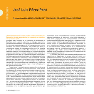 24 · ARTECONTEXTO · DOSSIER
¿Cómo está afectando la crisis y cuáles son los principales pro-
blemas con los que se encuentran los comisarios de exposicio-
nes en nuestro país?
Considero que el problema de los comisarios de exposiciones en
España es previo a la crisis económica, por más que esta circuns-
tancia haya venido a agravar la situación y a incrementar sus efectos.
En numerosas ocasiones algunos de los más representados críticos
españoles han firmado exposiciones que pasaban por alto o no
respondían al proceso de investigación previo que ha de sustentar
la tesis de un proyecto expositivo. Son numerosos los comisarios
de exposiciones que comprenden satisfecha su misión mediante la
redacción de un texto y la visita al estudio del artista, cargando en
buena medida con el peso de la gestión del proyecto al propio artis-
ta. No creo que pueda considerarse que ese trabajo deba ser tenido
como un comisariado, ni tampoco que deba ser retribuido como tal.
Es importante que desde el propio sector comencemos a llamar a
las cosas por su nombre y que, por incómodo que resulte, dejemos
de mirar hacia otro lado ante prácticas que perjudican la imagen del
colectivo de profesionales que con mayor o menor fortuna desarro-
llan labores de comisariado.
Tras un primer y necesario ejercicio de autocrítica, fundamental
para poder dirigir la mirada hacia otras direcciones, podría decirse
que el período de bonanza económica previo a la actual crisis no sir-
vió para vertebrar un sector de las artes visuales fuerte en España,
como tampoco ha servido para darle una visibilidad internacional.
Seguramente algo falla en las distintas políticas culturales del país,
pues a pesar de la enorme inversión realizada en ese período desde
algunos gobiernos autonómicos, prácticamente no se han aprecia-
do resultados adecuados a largo plazo. El exceso de personalis-
mo y partidismo en las políticas culturales y la inexistencia durante
ese tiempo de una estrategia sectorial activa e independiente de
los cambios de gobierno, son algunas de las causas por las que no
se alcanzan nunca los objetivos propuestos que, por buenos que
pudieran ser, se ven permanentemente frustrados, pues se trata de
objetivos que debieran ser entendidos como metas alcanzables a
corto, medio y largo plazo. Ante esa imposibilidad, han florecido
comportamientos oportunistas que conducen a que algunos profe-
sionales reciban todos los apoyos y facilidades o bien les sea ne-
gado el pan y la sal, dependiendo de los vaivenes electorales. Así
nunca el sector marchará con seriedad, ni podremos ser tomados
en serio. Esa situación fomenta, además, en los profesionales de
la crítica del arte y del comisariado comportamientos gregarios y
complacientes, que impiden la independencia y la libertad básica
que debe primar en este ámbito profesional, como garantía para las
acciones y para las omisiones.
Un problema que afecta particularmente a los comisarios de
exposiciones en España, que ya se daba antes de la crisis, pero
que ha encontrado en la actual situación económica una justifica-
ción poco aceptable, es el constante comisariado de exposiciones
por parte de algunos directores en los museos que dirigen. No es
desde luego incompatible ser director de un museo o centro de
arte y comisariar en el mismo exposiciones, pero es llamativo el
monopolio que algunos directores realizan sobre la programación
de sus centros, con lo que ello supone de empobrecimiento pro-
gramático y reducción de oportunidades para quienes han optado
por el comisariado independiente. Podría pensarse que un comi-
sario independiente es un profesional que ha visto frustrada su
aspiración de dirigir un museo o formar parte de una institución
cultural, pero lo cierto es que no todos los comisarios desean ac-
ceder a esos entornos laborales, sin que ello suponga un demérito
para el resultado de sus investigaciones ni el interés de los proyec-
tos que impulsan. Comisarios de exposiciones hay de muchos ti-
pos, pero estoy convencido sobre la urgente necesidad que existe
de poner en cuestión la figura de algunos comisarios que se han
caracterizado por la falta de escrúpulos y el engaño manifiesto a
costa de artistas e instituciones.
José Luis Pérez Pont
Presidente del Consejo de Críticos Y Comisarios de Artes Visuales (CCCAV)
OPINIONES
 