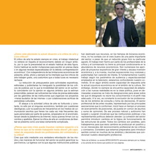 DOSSIER · ARTECONTEXTO · 25
¿Cómo está afectando la actual situación a la crítica de arte y
a los críticos?
El crítico de arte ha estado siempre en crisis, el trabajo intelectual
no obtiene en España el reconocimiento debido en ningún ámbi-
to, por lo que la precariedad es el estado habitual de esta figura.
Como habitual es recibir invitaciones para escribir en prensa diaria
o en algunas revistas especializadas sin la debida contraprestación
económica*. Con independencia de las limitaciones económicas del
presente, antes, ahora y siempre se ha intentado que los críticos de
arte trabajen gratis, una costumbre que a todas luces es necesario
rechazar.
La reducción de presupuestos para actividades expositivas,
editoriales y publicitarias ha menguado la posibilidad de los críti-
cos de publicar, por lo que la invisibilidad del sector va en aumen-
to coincidente con la opinión en algunos ámbitos que la estiman
prescindible; parecen ser suficientes las notas de prensa elaboradas
por las gabinetes de las instituciones que organizan los proyectos
–meras laudatios de las mismas– o por colaboraciones acríticas de
periodistas culturales.
El ataque a la actividad crítica de arte es furibundo y cons-
tante, no sólo por el ninguneo económico, también por cuestiones
ideológicas y por la ausencia de mecanismos en los medios de co-
municación escritos que frenen los cada vez más frecuentes ata-
ques personales por parte de quienes, amparados en el anonimato,
lanzan desde la plataforma de Internet, hacia quienes firman con su
nombre y apellidos. Ejercer la crítica de arte en condiciones de liber-
tad se presenta como una tarea ciertamente complicada.
¿Piensa que esta crisis puede impulsar cambios respecto a la
forma en que se ha venido trabajando hasta ahora? ¿Ve capa-
cidad de respuesta desde los profesionales del comisariado y
la crítica?
Creo que sólo mediante una verdadera refundación de los mo-
dos y las maneras de funcionar del sector se podrá garantizar su
pervivencia. La ligereza con la que algunas instituciones públicas
han destinado sus recursos, en los tiempos de bonanza econó-
mica, no ha contado con el visto bueno de una parte importante
del sector, a pesar de que un reducido grupo hizo su particular
agosto. El trabajo bien hecho por parte de los profesionales de la
crítica y el comisariado no tiene su principal condicionante en la
abundancia de recursos económicos. Son numerosos los ejem-
plos de proyectos expositivos de gran interés y escasa inversión
económica y, a la inversa, muchas exposiciones muy costosas y
publicitadas han carecido de interés. Si fundamentamos nuestro
trabajo según los parámetros de audiencia y espectacularidad
empleados en la televisión, estaremos confundiendo nuestro co-
metido. Si en algún ámbito existe capacidad de respuesta ante
la actual coyuntura económica es en el ámbito de la cultura. Sin
embargo, donde no siempre se encuentra capacidad de adapta-
ción a las nuevas realidades es en la clase política, pues en de-
masiadas ocasiones se trata de designaciones para áreas sobre
las que el designado no reúne los conocimientos ni el perfil más
adecuado. A la vez, es constante la exclusión de los profesiona-
les de los ámbitos de consulta y toma de decisiones. El sector
profesional de las artes visuales, representado por las principales
asociaciones que lo conforman, inició hace un tiempo un proceso
de acercamiento de posiciones, de puesta en común de asuntos
y suma de opiniones. De ese proceso natural y autónomo han
surgido y surgirán iniciativas que las instituciones públicas y los
representantes políticos deberán atender. La cohesión del sector
permitirá introducir cambios en la lógica de funcionamiento de
las estructuras de poder. Todos los cambios son posibles, pero
trabajaremos para que esos cambios se produzcan en positivo y
no en menoscabo del reconocimiento profesional de los críticos
y comisarios. Considero que estamos preparados para introducir
sentido común en muchos de los ámbitos y decisiones que con-
dicionan nuestro desempeño profesional.
*Nota de la Editora: La revista ARTECONTEXTO remunera siempre por su trabajo
a los autores de los textos que publica en sus páginas.
 