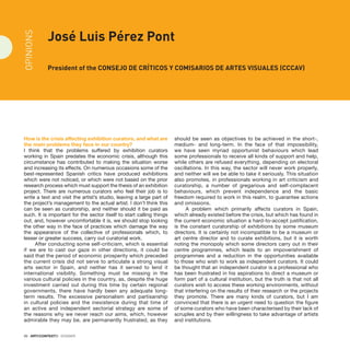 26 · ARTECONTEXTO · DOSSIER
How is the crisis affecting exhibition curators, and what are
the main problems they face in our country?
I think that the problems suffered by exhibition curators
working in Spain predates the economic crisis, although this
circumstance has contributed to making the situation worse
and increasing its effects. On numerous occasions some of the
best-represented Spanish critics have produced exhibitions
which were not noticed, or which were not based on the prior
research process which must support the thesis of an exhibition
project. There are numerous curators who feel their job is to
write a text and visit the artist’s studio, leaving a large part of
the project’s management to the actual artist. I don’t think this
can be seen as curatorship, and neither should it be paid as
such. It is important for the sector itself to start calling things
out, and, however uncomfortable it is, we should stop looking
the other way in the face of practices which damage the way
the appearance of the collective of professionals which, to
lesser or greater success, carry out curatorial work.
After conducting some self-criticism, which is essential
if we are to cast our gaze in other directions, it could be
said that the period of economic prosperity which preceded
the current crisis did not serve to articulate a strong visual
arts sector in Spain, and neither has it served to lend it
international visibility. Something must be missing in the
various cultural policies in the country, as, despite the huge
investment carried out during this time by certain regional
governments, there have hardly been any adequate long-
term results. The excessive personalism and partisanship
in cultural policies and the inexistence during that time of
an active and independent sectorial strategy are some of
the reasons why we never reach our aims, which, however
admirable they may be, are permanently frustrated, as they
should be seen as objectives to be achieved in the short-,
medium- and long-term. In the face of that impossibility,
we have seen myriad opportunist behaviours which lead
some professionals to receive all kinds of support and help,
while others are refused everything, depending on electoral
oscillations. In this way, the sector will never work properly,
and neither will we be able to take it seriously. This situation
also promotes, in professionals working in art criticism and
curatorship, a number of gregarious and self-complacent
behaviours, which prevent independence and the basic
freedom required to work in this realm, to guarantee actions
and omissions.
A problem which primarily affects curators in Spain,
which already existed before the crisis, but which has found in
the current economic situation a hard-to-accept justification,
is the constant curatorship of exhibitions by some museum
directors. It is certainly not incompatible to be a museum or
art centre director and to curate exhibitions, but it is worth
noting the monopoly which some directors carry out in their
centre programmes, which leads to an impoverishment of
programmes and a reduction in the opportunities available
to those who wish to work as independent curators. It could
be thought that an independent curator is a professional who
has been frustrated in his aspirations to direct a museum or
form part of a cultural institution, but the truth is that not all
curators wish to access these working environments, without
that interfering on the results of their research or the projects
they promote. There are many kinds of curators, but I am
convinced that there is an urgent need to question the figure
of some curators who have been characterised by their lack of
scruples and by their willingness to take advantage of artists
and institutions.
José Luis Pérez Pont
President of the Consejo de Críticos Y Comisarios de Artes Visuales (CCCAV)
OPINIONS
 