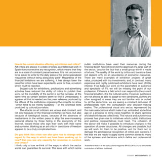 DOSSIER · ARTECONTEXTO · 27
How is the current situation affecting art criticism and critics?
Art critics are always in a state of crisis, as intellectual work in
Spain does not receive any recognition, which means that they
are in a state of constant precariousness. It is not uncommon
to be asked to write for the daily press or for some specialized
magazines without being adequately paid*. Regardless of the
financial limitations we are suffering, it has always been the
case that critics have been expected to work for free, a custom
which must be rejected.
Budget cuts for exhibitions, publications and advertising
activities have reduced the ability of critics to publish their
work, so the invisibility of the sector is on the increase, at the
same time as certain sectors seem to find it unnecessary; it
appears all that is needed are the press releases produced by
the offices of the institutions organising the projects on show
–which tend to be merely laudatory – or the uncritical texts
produced by cultural journalists.
The attacks on art criticism are vicious and constant, and
not only because of the financial contempt we face, but also
because of ideological issues, because of the absences of
mechanisms in the written press to stop the ever-increasing
personal attacks by those hiding in the anonymity of the
Internet, toward those who sign their work with their name
and surname. Working as an art critic in conditions of freedom
appears to be a truly complicated task.
Do you think this crisis can also give rise to change with
regard to the way in which we have been working up to
now? Can you see any capacity for response in curators
and critics?
I think only a true re-think of the ways in which the sector
works can guarantee its survival. The ease with which some
public institutions have used their resources during the
financial boom has not received the approval of a large part of
the sector, despite the fact that a small group within it made
a fortune. The quality of the work by critics and curators does
not depend only on an abundance of economic resources.
There are many examples of exhibition projects of great
value, produced with tiny investments, and, in contrast, many
expensive and highly publicised exhibitions have been of little
interest. If we base our work on the parameters of audience
and spectacle of TV, we will be missing the point of our
profession. If there is a field which can respond to the current
financial situation, it is the cultural sector. However, politicians
are not always as able to adapt to new conditions, as they are
often assigned to areas they are not familiar with or suited
to. At the same time, we are seeing a constant exclusion of
professionals from the consultation and decision-making
realms. The professional visual arts sector, represented by
the main associations which make it up, embarked some time
ago on a process to bring views together, to share opinions
and deal with issues collectively. This natural and autonomous
process has given rise to initiatives which public institutions
and political representatives must heed. The cohesion of
the sector will make it possible to introduce changes in the
operation of power structures. All changes are possible, but
we will work for them to be positive, and for them not to
damage the professional recognition of critics and curators. I
feel that we are ready to apply some common sense to many
of the spheres and decisions which define our professional
work.
*Publisher’s Note: It is the policy of the magazine ARTECONTEXTO to remunerate
contributors of all texts published.
 