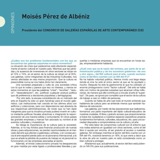 ¿Cuáles son los problemas fundamentales con los que se
encuentran las galerías españolas en estos momentos?
La situación de crisis que padecemos está afectando especial-
mente al sector cultural en nuestro país. Mientras que las pérdi-
das y la ausencia de inversiones en otros sectores se sitúan en
el 12% o 15%, en el sector de la cultura se sitúan en el 35%.
Las galerías, como integrantes de las Industrias Culturales, nos
vemos afectadas en esa misma proporción. Que la cultura es
prescindible nunca se nos había dicho tan claramente.
Una sociedad preparada y culta es una sociedad crítica
con lo que le rodea y parece que eso no interesa, y menos en
estos momentos en que las palabras “crisis”, “recortes”, “redu-
cir”, “desaceleración”, etc. justifican cualquier postura política
que dé preferencia a decisiones populistas y demagógicas.
Por otro lado, la escasa consolidación de un mercado del
arte en España ha sido un gran handicap para el mundo gale-
rístico. Las instituciones han crecido en los últimos años con
edificios y colecciones, pero con dependencia casi absoluta de
sus respectivas administraciones, de modo que no han dado
márgenes para que la iniciativa privada pudiera invertir en cultu-
ra mediante políticas fiscales atractivas e integrando la espon-
sorización de una manera sólida y contundente. En otros países
las grandes empresas y marcas han asociado su nombre al de
eventos culturales y museísticos.
Se rebaja la importancia de la cultura para la sociedad.
Además, si no hay fondos para financiar producción de nuevas
obras y para adquisiciones, se pierden oportunidades en el mer-
cado del arte que afectan a galeristas y artistas, y en consecuen-
cia el arte español pierde peso en el panorama internacional, a lo
que se añade la pérdida de puestos de trabajo en el personal no
funcionarial y en las empresas asociadas al sector. 
Además, el tímido coleccionismo privado ha desaparecido
en gran medida por estar ligado a profesionales liberales y pe-
queñas o medianas empresas que se encuentran en horas ba-
jas, empresarialmente hablando.
¿Cuál cree que es la razón del rechazo, por parte de la ad-
ministración pública y de los sucesivos gobiernos –de uno
y otro signo–, del IVA cultural para el arte, cuando sectores
como el del libro cuentan con un IVA del 4%?
No ha habido voluntad política. Hemos vivido una larga etapa
donde el cine ha sido el único sector al que se ha ayudado y
mucho. Después ha sido la gastronomía la que ha cobrado un
enorme protagonismo como “factor cultural”. Del arte se habla
sólo con motivo de grandes subastas que alcanzan cifras millo-
narias, de manera que ello contribuye a vincular al arte al “super-
lujo”. De paso, se ignora por completo que el sector de la cultura
da trabajo a casi un millón de personas.
Cuando se habla de arte casi todo el mundo entiende que
hablamos de cultura pero se entiende menos que también ha-
blamos de educación.
Las galerías, por medio de las exposiciones que realizamos,
formamos una parte importante del tejido cultural-educativo de
nuestras ciudades. El libre y gratuito acceso que proporcionamos
a todos los ciudadanos a nuestros espacios expositivos propicia
fundamentos formativos, culturales, educativos, etc. para una so-
ciedad dispuesta a comprometerse con la cultura y el arte.
Por esta labor de compromiso cultural con el entorno que
nos rodea estamos en igualdad con otros sectores, como el del
libro ó quizás por encima, al ser gratuito el acceso a nuestras
galerías. Sin embargo mientras el sector del libro cuenta con un
IVA del 4%, nosotros tenemos un 18%, lo que viene a decir que
la obra de arte en nuestro país no está considerada como un
bien cultural a proteger.
Añadamos que, actualmente, el sector del libro está pidien-
do un IVA 0% para sus publicaciones.
Moisés Pérez de Albéniz
Presidente del Consorcio de Galerías Españolas de Arte Contemporáneo (CG)
OPINIONES
 