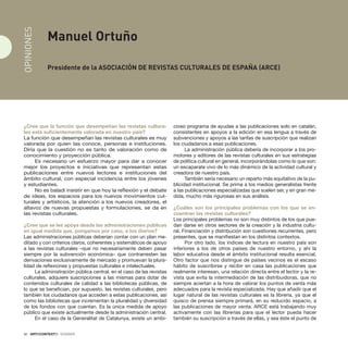 32 · ARTECONTEXTO · DOSSIER
¿Cree que la función que desempeñan las revistas cultura-
les está suficientemente valorada en nuestro país?
La función que desempeñan las revistas culturales es muy
valorada por quien las conoce, personas e instituciones.
Diría que la cuestión no es tanto de valoración como de
conocimiento y proyección pública.
Es necesario un esfuerzo mayor para dar a conocer
mejor los proyectos e iniciativas que representan estas
publicaciones entre nuevos lectores e instituciones del
ámbito cultural, con especial incidencia entre los jóvenes
y estudiantes.
No es baladí insistir en que hoy la reflexión y el debate
de ideas, los espacios para los nuevos movimientos cul-
turales y artísticos, la atención a los nuevos creadores, el
altavoz de nuevas propuestas y formulaciones, se da en
las revistas culturales.
¿Cree que se les apoya desde las administraciones públicas
en igual medida que, pongamos por caso, a los diarios?
Las administraciones públicas deberían contar con un plan me-
ditado y con criterios claros, coherentes y sistemáticos de apoyo
a las revistas culturales –que no necesariamente deben pasar
siempre por la subvención económica– que contrarresten las
derivaciones exclusivamente de mercado y promuevan la plura-
lidad de reflexiones y propuestas culturales e intelectuales.
La administración pública central, en el caso de las revistas
culturales, adquiere suscripciones a las mismas para dotar de
contenidos culturales de calidad a las bibliotecas públicas, de
lo que se benefician, por supuesto, las revistas culturales, pero
también los ciudadanos que acceden a estas publicaciones, así
como las bibliotecas que incrementan la pluralidad y diversidad
de los fondos con que cuentan. Es la única medida de apoyo
público que existe actualmente desde la administración central.
En el caso de la Generalitat de Catalunya, existe un ambi-
cioso programa de ayudas a las publicaciones solo en catalán,
consistentes en apoyos a la edición en esa lengua a través de
subvenciones y apoyos a las tarifas de suscripción que realizan
los ciudadanos a esas publicaciones.
La administración pública debería de incorporar a los pro-
motores y editores de las revistas culturales en sus estrategias
de política cultural en general, incorporándolas como lo que son:
un escaparate vivo de lo más dinámico de la actividad cultural y
creadora de nuestro país.
También sería necesario un reparto más equitativo de la pu-
blicidad institucional. Se prima a los medios generalistas frente
a las publicaciones especializadas que suelen ser, y en gran me-
dida, mucho más rigurosas en sus análisis.
¿Cuáles son los principales problemas con los que se en-
cuentran las revistas culturales?
Los principales problemas no son muy distintos de los que pue-
dan darse en otros sectores de la creación y la industria cultu-
ral. Financiación y distribución son cuestiones recurrentes, pero
presentes, que se manifiestan en los distintos contextos.
Por otro lado, los índices de lectura en nuestro país son
inferiores a los de otros países de nuestro entorno, y ahí la
labor educativa desde el ámbito institucional resulta esencial.
Otro factor que nos distingue de países vecinos es el escaso
hábito de suscribirse y recibir en casa las publicaciones que
realmente interesan, una relación directa entre el lector y la re-
vista que evita la intermediación de las distribuidoras, que no
siempre aciertan a la hora de valorar los puntos de venta más
adecuados para la revista especializada. Hay que añadir que el
lugar natural de las revistas culturales es la librería, ya que el
quisco de prensa siempre primará, en su reducido espacio, a
las publicaciones de mayor venta. ARCE está trabajando muy
activamente con las librerías para que el lector pueda hacer
también su suscripción a través de ellas, y sea éste el punto de
Manuel Ortuño
Presidente de la Asociación de Revistas Culturales de España (ARCE)
OPINIONES
 