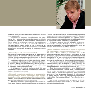 DOSSIER · ARTECONTEXTO · 33
recepción en el caso de que encuentre problemático recibirla
en su propio buzón.
Volviendo a los problemas que compartimos con el sec-
tor del libro y la edición (cambios en los modelos de difusión
y distribución, deterioro de la red de librerías independientes y
menor espacio de exhibición, el incremento desmedido de los
costes de correos y envíos, la brutal caída de la publicidad…)
hay que añadir los que son propios de unas iniciativas que pri-
man los contenidos, la reflexión, la nueva creación, la calidad del
producto, por encima de la generación de modelos de negocio
rentables.
¿Cómo está afectando la crisis a este sector?
La crisis económica está afectando en todas las fases de la vida
de las iniciativas de contenidos culturales de calidad que son
nuestras publicaciones: desde la concepción hasta los distintos
procesos de edición y difusión de las mismas.
Sin embargo, las revistas culturales, en el soporte que sea,
son por su propia naturaleza proyectos débiles económicamen-
te pero muy flexibles, con una capacidad de adaptación impor-
tante y un alto nivel de resistencia gracias, fundamentalmente, a
la fidelidad de sus lectores y seguidores.
Y son capaces de mantener, precisamente por ello, unos
contenidos de calidad que marcan la diferencia con la insustan-
cia generalizada de otros medios.
¿Cómo ve la competencia que ejercen las revistas de ins-
tituciones públicas (museos, fundaciones, ferias, etc.) res-
pecto a las revistas impulsadas desde la iniciativa privada?
Desde la convicción de que los poderes públicos tienen una res-
ponsabilidad ineludible en el sector de la cultura.
Ahora bien, me parece que la administración pública en ge-
neral, y sus diferentes organismos autónomos, no deberían de
“invadir” con recursos públicos aquellos campos ya cubiertos
de buena forma por las iniciativas de la sociedad civil. El caso de
las revistas institucionales en el ámbito de la cultura es paradig-
mático, pues compiten, desde los recursos públicos además, en
la captación de autores, publicidad pública y privada…
Ahora bien, quizás la distinción deba partir fundamental-
mente de los contenidos, de objetivos de un proyecto cultural,
de calidad, de análisis y reflexión frente a boletines a veces pu-
ramente informativos o guías del ocio ilustradas.
¿Piensa que Internet acabará con las revistas en papel o que
hay espacio para la coexistencia de ambos medios?
Las revistas culturales han dado, en estos últimos años, un salto
muy importante hacia el ámbito digital y la utilización de estas
tecnologías, superando definitivamente la idea del asesinato del
papel a manos de otras herramientas tecnológicas. La idea es,
más bien, la complementariedad, la de dos espacios diferentes
que pueden enriquecerse en función de los distintos proyectos.
Tenemos por delante muchas incertidumbres de todo tipo:
desde nuevos modelos de desarrollo de nuestra actividad, pa-
sando por la resolución de cuestiones de tipo técnico en lo que
se refiere a formatos, plataformas de distribución, etc.
Estoy convencido que empiezan a primar los contenidos
por encima de los soportes, y quienes editan y difunden conteni-
dos de calidad cultural están en una situación inmejorable para
utilizar todos los canales a su disposición. Sobre todo en un
entorno en el que la rapidez y abundancia de información va
a requerir, más que nunca, de intermediarios independientes,
reconocibles, “banqueros simbólicos” (Pierre Bourdieu) de re-
ferencia.
Las revistas culturales, en todos los soportes, son impres-
cindibles para sostener una diversidad de propuestas, informa-
ción y contenidos culturales.
 