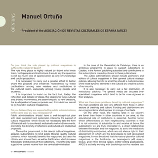 34 · ARTECONTEXTO · DOSSIER
Manuel Ortuño
President of the Asociación de Revistas Culturales de España (ARCE)
Do you think the role played by cultural magazines is
sufficiently valued in Spain?
The role they place is highly valued by those who know
them, both people and institutions. I would say the question
is not so much one of appreciation as one of knowledge
and public projection.
It is necessary to carry out a greater effort to better
share the projects and initiatives represented by these
publications among new readers and institutions in
the cultural realm, especially among young people and
students.
It is important to insist on the fact that, today, the
reflection and debate of ideas, the spaces for new cultural
and artistic movements, the attention paid to new creators,
the loudspeaker of new proposals and formulations, are all
to be found in cultural magazines.
Do you believe they are supported by public administrations
in the same way as, say, newspapers?
Public administrations should have a well-thought-out plan
with clear, consistent and systematic criteria for the support of
cultural magazines –which should not necessarily take the form
of financial aid– to counteract exclusively market-driven events,
promoting the diversity of reflections and cultural and intellectual
proposals.
The central government, in the case of cultural magazines,
acquires subscriptions to lend public libraries quality cultural
contents, which naturally benefits the magazines, but also the
citizens who access them, as well as the libraries, which increase
the plurality and diversity of their collections. This is the only state
support we current receive from the central administration.
In the case of the Generalitat de Catalunya, there is an
ambitious programme in place to support publications in
Catalan, in the form of publishing subsidies and contributions to
the subscriptions made by citizens to these publications.
The public administration should include promoters and
editors of cultural magazines in their general cultural strategy
policies, allowing them to be what they should: a lively showcase
of the most dynamic elements in the cultural and creative activity
of our country.
It is also necessary to carry out a fair distribution of
institutional publicity. The general media are favoured over
specialised magazines which tend to be far more rigorous in
their analyses.
What are them main problems faced by cultural magazines?
The main problems are not very different from those in other
sectors of creativity and culture. Funding and distributions are
recurring problems which appear in a range of contexts.
On the other hand, the reading rates in our country
are lower than those in other countries in our area, so the
educational role of institutions is essential. Another factor
which differentiates us from neighbouring countries is that
it is not common to subscribe to and receive at home the
publications we are truly interested in, a direct relationship
between the reader and the magazine, to avoid the mediation
of distributing companies, which are not always right in their
assessment of which are the best places to sell specialised
magazines. It must be added that the natural place for cultural
magazines is the bookshop, as newsagents will always
favour, given their limited space, better-selling publications.
ARCE is actively working with bookshops so that readers can
OPINIONS
 