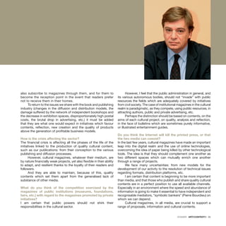 DOSSIER · ARTECONTEXTO · 35
also subscribe to magazines through them, and for them to
become the reception point in the event that readers prefer
not to receive them in their homes.
To return to the issues we share with the book and publishing
industry (changes in the diffusion and distribution models, the
damage suffered by the network of independent bookshops and
the decrease in exhibition spaces, disproportionately high postal
costs, the brutal drop in advertising, etc.) it must be added
that they are what one would expect in initiatives which favour
contents, reflection, new creation and the quality of products
above the generation of profitable business models.
How is the crisis affecting the sector?
The financial crisis is affecting all the phases of the life of the
initiatives linked to the production of quality cultural content,
such as our publications: from their conception to the various
publishing and diffusion processes.
However, cultural magazines, whatever their medium, are
by nature financially weak projects, yet also flexible in their ability
to adapt, and resilient thanks to the loyalty of their readers and
followers.
And they are able to maintain, because of this, quality
contents which set them apart from the generalised lack of
substance of other media.
What do you think of the competition exercised by the
magazines of public institutions (museums, foundations,
fairs, etc.) with regard to the magazines promoted by private
initiatives?
I am certain that public powers should not shirk their
responsibilities in the cultural sector.
However, I feel that the public administration in general, and
its various autonomous bodies, should not “invade” with public
resources the fields which are adequately covered by initiatives
from civil society. The case of institutional magazines in the cultural
realm is paradigmatic, as they compete, using public resources, in
attracting authors, public and private advertising, etc.
Perhaps the distinction should be based on contents, on the
aims of each cultural project, on quality, analysis and reflection,
in the face of bulletins which are sometimes purely informative,
or illustrated entertainment guides.
Do you think the Internet will kill the printed press, or that
the two media can coexist?
In the last few years, cultural magazines have made an important
leap into the digital realm and the use of online technologies,
overcoming the idea of paper being killed by other technological
tools. The idea is that they should complement one another as
two different spaces which can mutually enrich one another
through a range of projects.
We face many uncertainties: from new models for the
development of our activity to the resolution of technical issues
regarding formats, distribution platforms, etc.
I am certain that content is beginning to be more important
than media, and that those who publish and share quality cultural
contents are in a perfect position to use all available channels.
Especially in an environment where the speed and abundance of
information is going to make it essential to have independent and
recognisable mediators, “symbolic bankers” (Pierre Bourdieu) on
whom we can depend.
Cultural magazines, in all media, are crucial to support a
range of proposals, information and cultural contents.
 