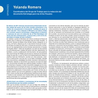 36 · ARTECONTEXTO · DOSSIER
En febrero de 2011 diversas asociaciones profesionales de ám-
bito estatal del sector de las artes visuales presentaron a los
medios de comunicación el documento “medidas de apoyo al
sector del arte”. Poco después el Ministerio de Cultura creaba
una comisión asesora encaminada a diagnosticar la situación
y carencias de cara a la redacción de un Plan Estratégico del
sector del arte contemporáneo. ¿Cuál ha sido y cómo se ha de-
sarrollado el trabajo de esta comisión?
En realidad, cuando el Ministerio de Cultura constituyó el Grupo de
Trabajo para la redacción de Estrategia para las Artes Visuales*, la
Dirección General de Bellas Artes llevaba tiempo trabajando en el
tema y, de hecho, disponía ya de un documento inicial que ha servi-
do de base a la redacción del nuevo. A través de reuniones y contac-
tos con los representantes de las diversas asociaciones, el equipo
de Ángeles Albert** había ido recopilando una serie de documentos
con las reclamaciones y análisis del sector, todo ello, lógicamente, ha
facilitado, y mucho, la elaboración del documento. Así que podemos
decir que el Grupo de Trabajo que se puso en marcha en los primeros
meses de este año, lo que ha hecho es fundamentalmente ordenar y
clasificar toda esa información, reunirse con otras personas, colec-
tivos e instituciones a las que aún no se había consultado, estudiar
otros documentos y estrategias de ámbito nacional e internacional y,
finalmente, redactar un documento que propone una serie de objeti-
vos y de acciones concretas que creemos pueden contribuir a clarifi-
car, dinamizar e impulsar un sector duramente castigado por la crisis.
Ahora estamos en el momento de iniciar una ronda de contactos para
consensuar el documento final con todos los agentes que se han im-
plicado en su elaboración. El documento, por lo tanto, es fruto de un
trabajo colectivo que se ha ido gestando a lo largo de estos últimos
años y reúne muchas de las reclamaciones históricas de este sector.
Y resulta no solo necesario sino imprescindible que todo este trabajo
tenga continuidad con el nuevo equipo que ocupe el Ministerio tras
las próximas elecciones generales.
¿Podría hacer una síntesis o conclusiones de las necesidades
más perentorias que han podido constatar?
Creo que la primera conclusión a la que se llega tras analizar la
situación actual de las artes visuales es precisamente la necesidad
inaplazable de definir y poner en marcha un plan que ayude a conso-
lidar un sector cultural estratégico que ha experimentado un fuerte
crecimiento en las últimas décadas, pero que ha carecido de plani-
ficación estructural, lo que ha lastrado su despegue definitivo. La
crisis económica ha afectado de manera especial a los creadores,
agentes mediadores, empresas e instituciones que lo componen, y
por ello es necesaria una herramienta que consolide, en la medida
de lo posible, una economía de recursos públicos que contribuya a
fortalecer el sector de las artes visuales, porque la situación crítica
que atraviesa es una oportunidad para activar procesos de inno-
vación y reformas estructurales. Estas reformas y medidas que se
plantean desde la Estrategia para las Artes afectan a diversos ám-
bitos. El primero de ellos hace referencia a las condiciones para el
desarrollo de la creatividad artística y pone un especial énfasis en la
protección y promoción de los procesos creativos. En este sentido,
se propone adoptar una serie de medidas y acciones encaminadas
a fortalecer la producción, la formación y la investigación. Si las po-
líticas culturales de décadas pasadas han desarrollado las grandes
infraestructuras museísticas y han primado especialmente el ámbito
de la difusión, ahora es el momento de impulsar y apoyar dinámicas
en el ámbito de la producción y los recursos. Un segundo capítulo
está dedicado a la necesidad de mejorar la situación socio-laboral
de los creadores mediante el impulso del Estatuto del Artista, una
demanda histórica de este colectivo que tiene que ser desarrollada
sin demora.
El fomento y la reordenación del patrimonio artístico contem-
poráneo constituye el tercer objetivo prioritario del plan: ordenar la
actividad del Estado en este sentido, compartir los recursos patri-
moniales y fomentar el coleccionismo privado son tres acciones
concretas que se plantean en este ámbito. Desde el documento se
insiste, también, en la necesidad de desarrollar plataformas para las
artes visuales que potencien el trabajo en red, que permitan renta-
bilizar las infraestructuras artísticas y culturales existentes y que se
abran a procesos de participación ciudadana. Otra de las priorida-
des del documento es el fomento de la acción exterior para mejo-
rar la internacionalización y la visibilidad del sector de las artes, un
ámbito en el que la coordinación de todos los actores implicados es
fundamental. La educación es otro de los pilares, a largo plazo, que
una estrategia para el sector no puede olvidar. La insuficiente pre-
sencia de las enseñanzas relacionadas con lo artístico en el sistema
educativo es una de las causas de la falta de la sensibilidad social
hacia la creación, por lo que se proponen formulas que contribuyan
Yolanda Romero
Coordinadora del Grupo de Trabajo para la redacción del
documento Estrategia para las Artes Visuales
OPINIONES
 