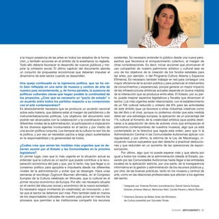 DOSSIER · ARTECONTEXTO · 37
a la mayor presencia de las artes en todos los estadios de la forma-
ción, y también acciones en el ámbito de la enseñanza no reglada.
Todo ello debería favorecer el desarrollo de nuevos públicos y me-
jorar la cohesión social. El último capítulo del documento aborda
un conjunto de propuestas económicas que deberían impulsar el
dinamismo de este sector cuando se desarrollen.
 
Una queja continuada es la injerencia política, que se ha vis-
to bien reflejada en una serie de museos y centros de arte de
nuestro país recientemente, y, de forma paralela, la ausencia de
políticas culturales claras que hagan posible la continuidad de
los proyectos. ¿Cree que es necesario un “pacto de estado” o
un acuerdo entre todos los partidos respecto a su compromiso
con el arte contemporáneo?
Es absolutamente necesario que se produzca un acuerdo nacional
sobre esta materia, que debería estar al margen de partidismos y de
instrumentalizaciones políticas. Los objetivos del documento solo
podrán ser alcanzados con la colaboración y la coordinación de los
diferentes niveles de la administración, la participación e implicación
de los diversos agentes involucrados en el sector y por medio de
una acción política conjunta. Los tiempos de la cultura no son los de
la política, y por eso se necesitan pactos a largo plazo sustentados
en la responsabilidad y la generosidad de todos.
 
¿Cuáles cree que serían las medidas más urgentes que se de-
berían asumir por el Estado y las Comunidades en la próxima
legislatura?
En primer lugar, creo que lo más urgente en la situación actual es
entender que la cultura es un sector que puede contribuir a la recu-
peración económica del país y que, por lo tanto, hay que llegar a un
consenso político para apoyarla e impulsarla desde los diferentes
niveles de la administración y evitar que se desangre. Hace unas
semanas el sociólogo Zygmunt Bauman afirmaba, en el Congreso
Europeo de la Cultura celebrado en Wrocalw, que lo cultural es el
primer recurso económico de Europa. Por ello «es necesario situarla
en el centro del discurso social y económico de la nueva sociedad».
Es necesario seguir invirtiendo en creatividad, en innovación, y evi-
tar que el sector se deteriore aún más. Pero también está en manos
de los responsables culturales de nuestro país poner en marcha los
procesos que permitan a las instituciones compartir los recursos
existentes. Es necesario entender lo público desde una nueva pers-
pectiva que favorezca el enriquecimiento colectivo, al margen de
otras consideraciones. Es decir, iniciar acciones que promuevan el
uso compartido de nuestro patrimonio artístico y cultural (ese es
uno de los objetivos de la creación de los fondos estatales para
las artes, por ejemplo, o del Programa Cultura Abierta y Espacios
Efímeros). Es necesario también trabajar en red para conseguir una
mayor eficiencia de la acción pública y para potenciar el intercambio
de conocimientos y experiencias, porque generar un mayor impacto
de las infraestructuras artísticas actuales depende en buena medida
de la interacción que se produzca entre ellas. El Estado, por su par-
te, puede mejorar aspectos legislativos y fiscales que dinamicen el
sector. Los más urgentes están relacionados: con el establecimiento
de un IVA cultural reducido y unitario del 8% para las actividades
de este ámbito (que ya favorece a otras industrias creativas como
las del libro o el cine), aunque no podemos olvidar que esta medida
debe ser una estrategia europea; la aplicación de un porcentaje del
1% cultural al fomento de la creatividad artística (que podría desti-
narse a la adquisición de obra de autores vivos que enriquezcan el
patrimonio contemporáneo de nuestros museos), algo que ya está
contemplado en la directiva que regula esta orden, pero que ni la
Administración Central ni las Comunidades Autónomas aplican con
regularidad; y por último, la reforma de la Ley de Mecenazgo, in-
cluyendo nuevos supuestos que den derecho a practicar deduccio-
nes y que redunden en un aumento de las operaciones de espon-
sorización.
Por último, algo que no puede esperar más y que afecta por
igual a todos los niveles de la administración (desde el Estado, pa-
sando por las Comunidades Autónomas hasta llegar a las entidades
locales) es la aplicación estricta, por una parte, de la transparencia
informativa en la gestión y administración de los recursos públicos y,
por otra, de las buenas prácticas, tanto en los museos y centros de
arte, como en las relaciones profesionales que afectan a los agentes
del sector.
 * Integrado por Yolanda Romero (coordinación), Daniel García Andujar,
Dolores Jiménez-Blanco, Bertomeu Marí, Cecilia Pereira y Marta Rincón.
** Directora General de Bellas Artes del Ministerio
de Cultura presidido por González Sinde.
 