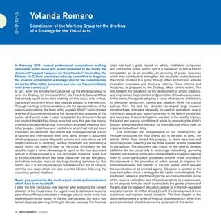 38 · ARTECONTEXTO · DOSSIER
Yolanda Romero
Coordinator of the Working Group for the drafting
of a Strategy for the Visual Arts.
In February 2011, several professional associations working
nationwide in the visual arts sector presented to the media the
document “support measures for the art sector”. Soon after, the
Ministry for Culture created an advisory committee to diagnose
the situation and establish a strategic plan for the contemporary
art sector. What is this document, and how has this committee’s
work been carried out?
In fact, when the Ministry for Culture set up the Working Group to
write the Strategy for the Visual Arts*, the Fine Arts General Office
had already spent some time working on this issue, and, in fact,
had a draft document which was used as a basis for the new one.
Through meetings and conversations with the representatives of the
various associations, the team led by Ángeles Albert** had compiled
a series of documents including the demands and analyses of the
sector, all of which made it easier to establish the document. So we
can say that the Working Group launched early this year has mainly
ordered and classified all that information, arranged meetings with
other people, collectives and institutions which had not yet been
consulted, studied other documents and strategies carried out on
a national and international level, and, lastly, written a document
which proposes a series of specific actions and aims which we felt
might contribute to clarifying, lending dynamism and promoting a
sector which has been hit hard by the crisis. At present we are
about to begin a series of meetings to agree on the final document
with all of those involved in it. The document, therefore, is the fruit
of a collective task which has taken place over the last few years,
and which includes many of the long-standing demands by this
sector. And it is not only necessary but essential for this to carry on
with the new team which will take over the Ministry following the
upcoming general elections.
Could you summarise the most urgent needs and conclusions
which have been reached?
I think the first conclusion one reaches after analysing the current
situation of the visual arts is the urgent need to define and launch a
plan which will help consolidate a strategic cultural sector which has
experienced intense growth in the last few decades, but which has
lacked structural planning, limiting its ultimate success. The financial
crisis has had a great impact on artists, mediators, companies
and institutions in this sector, and it is necessary to find a tool to
consolidate, as far as possible, an economy of public resources
which may contribute to strengthen the visual arts sector, because
the critical situation it is going through offers a chance to activate
innovation processes and structural reforms. These reforms and
measures, as proposed by the Strategy, affect various realms. The
first refers to the conditions for the development of artistic creativity,
and emphasises the protection and promotion of creative processes.
In this sense, it suggests adopting a series of measures and actions
to strengthen production, training and research. While the cultural
policies from the last few decades developed large museum
infrastructures, and were especially focused on promotion, now is
the time to support and launch dynamics in the field of production
and resources. A second chapter is devoted to the need to improve
the social and working conditions of artists by promoting the Artist’s
Statute, a long-standing demand by this collective which must be
implemented without delay.
The promotion and reorganisation of our contemporary art
heritage constitutes the third priority aim in the plan: to direct the
activity of the State toward this purpose, to share resources and
promote private collecting are the three specific actions presented
in this section. The document also insists on the need to develop
platforms for the visual arts to encourage networking, garnering
benefits from existing artistic and cultural infrastructures and opening
them to citizen participation processes. Another of the priorities of
the document is the promotion of action abroad, to improve the
internationalisation and visibility of the arts sector, which requires
the coordination of all involved agents. Education is another of the
long-term pillars which a strategy for this sector cannot neglect. The
insufficient presence of art training in the educational system is one
of the reasons behind the lack of social sensitivity to creative work,
so we propose formulas which contribute to the greater presence of
the arts at all the stages of education, as well as in the non-regulated
education sector. All of this should benefit the development of new
audiences and improve social cohesion. The final chapter in the
document presents a series of financial proposals which, when they
are implemented, should improve the dynamism of this sector.
OPINIONS
 