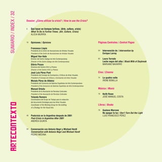 4 · ARTECONTEXTO · DOSSIER
SUMARIO
/
INDEX
/
32
ARTECONTE
X
TO
Dossier: ¿Cómo utilizar la crisis? / How to use the Crisis?
6 	 Qué hacer en tiempos furtivos. (Arte, cultura, crisis)
	 What To Do in Furtive Times. (Art, Culture, Crisis)
	 ALICIA MURRÍA
10	 Opiniones / Opinions
	 Francesca Llopis
	 Presidenta de la Unión de Asociaciones de Artistas Visuales
	 President of the Unión de Asociaciones de Artistas Visuales
	 Miguel Von Hafe
	 Director del Centro Galego de Arte Contemporánea
	 Director of the Centro Galego de Arte Contemporánea
	 Glòria Picazo
	 Directora del Centre d’Art La Panera
	 Director of the Centre d’Art La Panera
	 José Luis Pérez Pont
	 Presidente del Consejo de Comisaríos y Críticos de Artes Visuales
	 President of Consejo de Críticos y Comisaríos de Artes Visuales
	 Moisés Pérez de Albéniz
	 Presidente del Consorcio de Galerías Españolas de Arte Contemporáneo
	 President of the Consorcio de Galerías Españolas de Arte Contemporáneo
	 Manuel Ortuño
	 Presidente de la Asociación de Revistas Culturales
	 President of the Asociación de Revistas Culturales
	 Yolanda Romero
	 Coordinadora del Grupo de Trabajo para la redacción
	 del documento Estrategia para las Artes Visuales
	 Coordinator of the Working Group for the drafting
	 of a Strategy for the Visual Arts.
40	 Postcrisis en la Argentina después de 2001
	 Post-Crisis in Argentina After 2001
	 ANDREA GIUNTA
50	 Conversación con Antonio Negri y Michael Hardt
	 Conversation with Antonio Negri and Michael Hardt
	 PEDRO MEDINA
Páginas Centrales / Central Pages
54	 Intervención de / Intervention by
	 Enrique Larroy
62	 Laura Torrado
	 Leche negra del alba / Black Milk of Daybreak
	 MARIANO NAVARRO
Cine / Cinema
74	 Le quattro volte
	 IRENE BONILLA
Música / Music
76	 Keith Rowe
	 JOSÉ MANUEL COSTA
Libros / Books
78	 Gustavo Marrone
	 No apagar la luz / Don’t Turn Out the Light
	 LUIS FRANCISCO PÉREZ
 